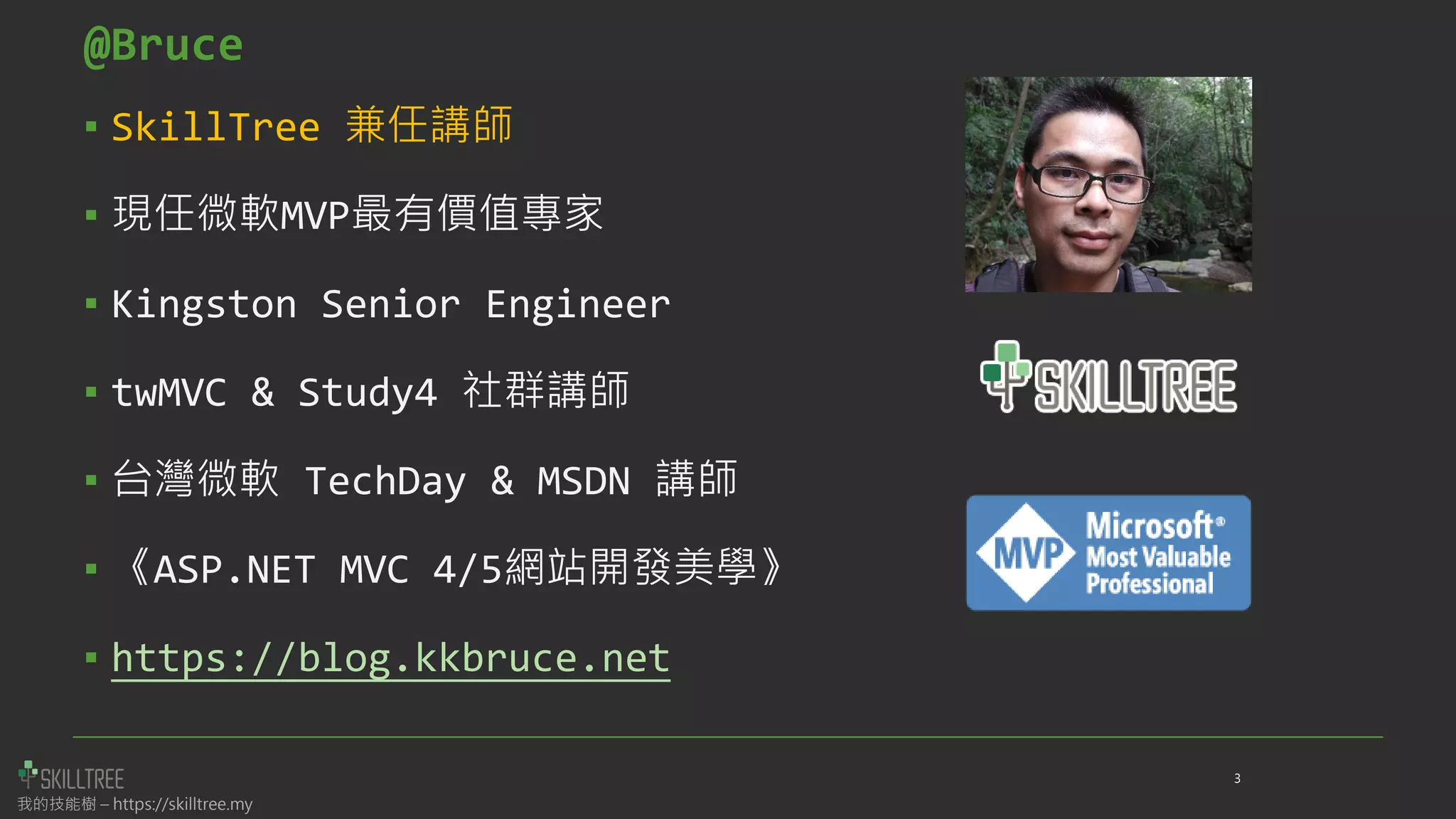 我的技能樹 – https://skilltree.my
▪ SkillTree 兼任講師
▪ 現任微軟MVP最有價值專家
▪ Kingston Senior Engineer
▪ twMVC & Study4 社群講師
▪ 台灣微軟 TechDay & MSDN 講師
▪ 《ASP.NET MVC 4/5網站開發美學》
▪ https://blog.kkbruce.net
@Bruce
3
 