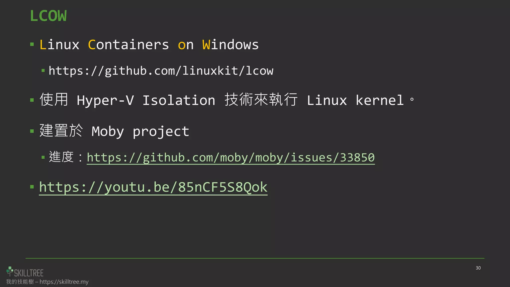 我的技能樹 – https://skilltree.my
LCOW
▪ Linux Containers on Windows
▪ https://github.com/linuxkit/lcow
▪ 使用 Hyper-V Isolation 技術來執行 Linux kernel。
▪ 建置於 Moby project
▪ 進度：https://github.com/moby/moby/issues/33850
▪ https://youtu.be/85nCF5S8Qok
30
 