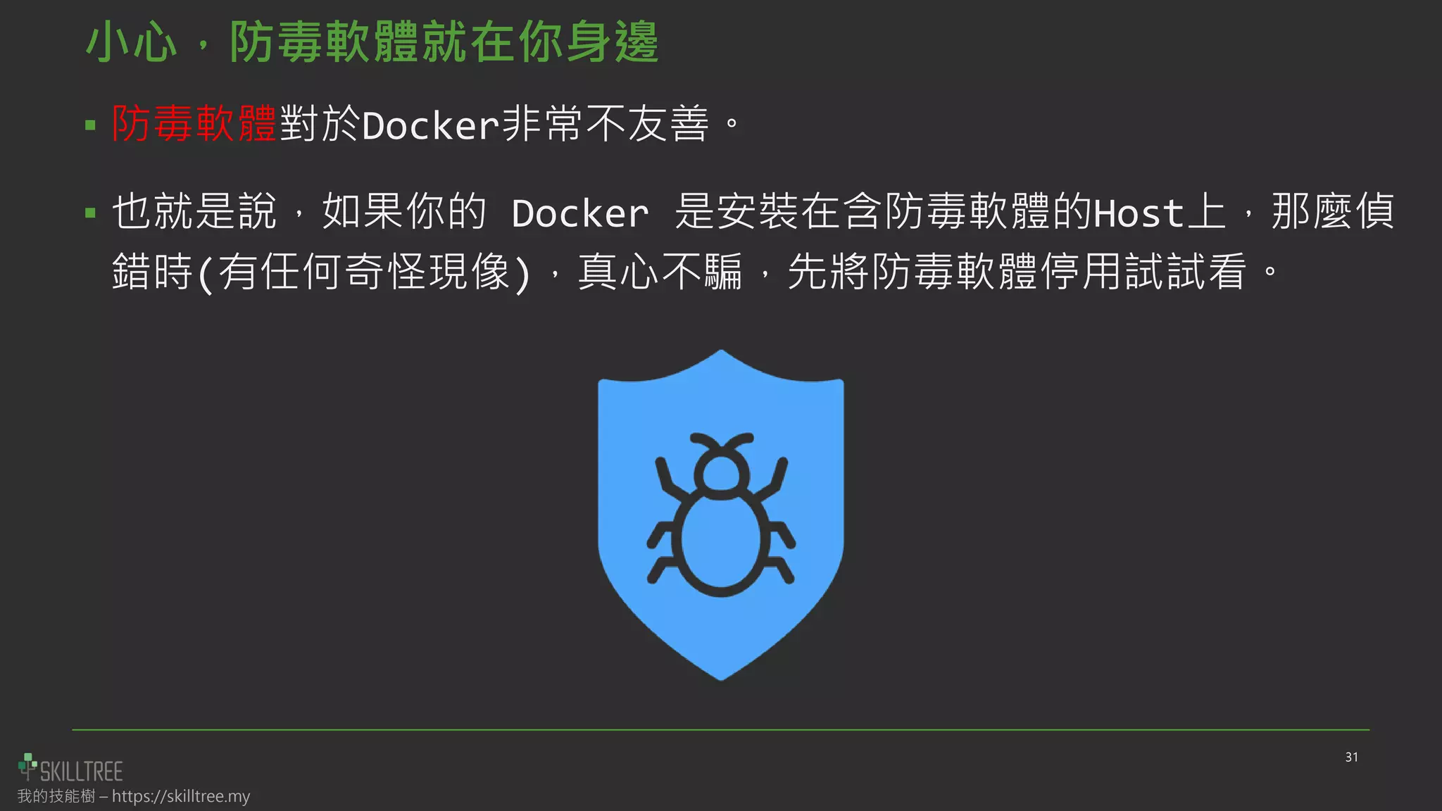 我的技能樹 – https://skilltree.my
小心，防毒軟體就在你身邊
▪ 防毒軟體對於Docker非常不友善。
▪ 也就是說，如果你的 Docker 是安裝在含防毒軟體的Host上，那麼偵
錯時(有任何奇怪現像)，真心不騙，先將防毒軟體停用試試看。
31
 