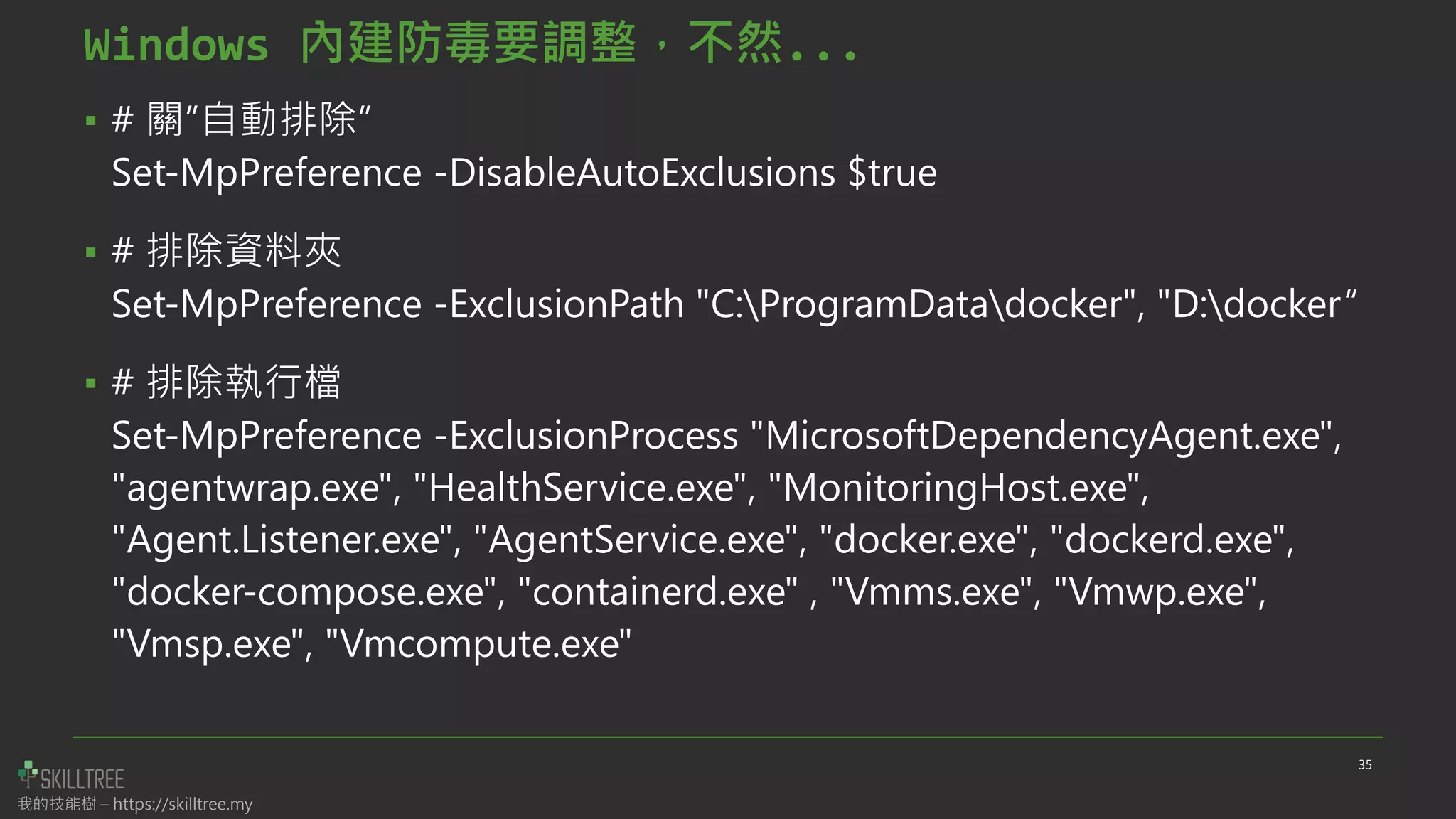 我的技能樹 – https://skilltree.my
Windows 內建防毒要調整，不然...
▪ # 關”自動排除”
Set-MpPreference -DisableAutoExclusions $true
▪ # 排除資料夾
Set-MpPreference -ExclusionPath "C:ProgramDatadocker", "D:docker“
▪ # 排除執行檔
Set-MpPreference -ExclusionProcess "MicrosoftDependencyAgent.exe",
"agentwrap.exe", "HealthService.exe", "MonitoringHost.exe",
"Agent.Listener.exe", "AgentService.exe", "docker.exe", "dockerd.exe",
"docker-compose.exe", "containerd.exe" , "Vmms.exe", "Vmwp.exe",
"Vmsp.exe", "Vmcompute.exe"
35
 