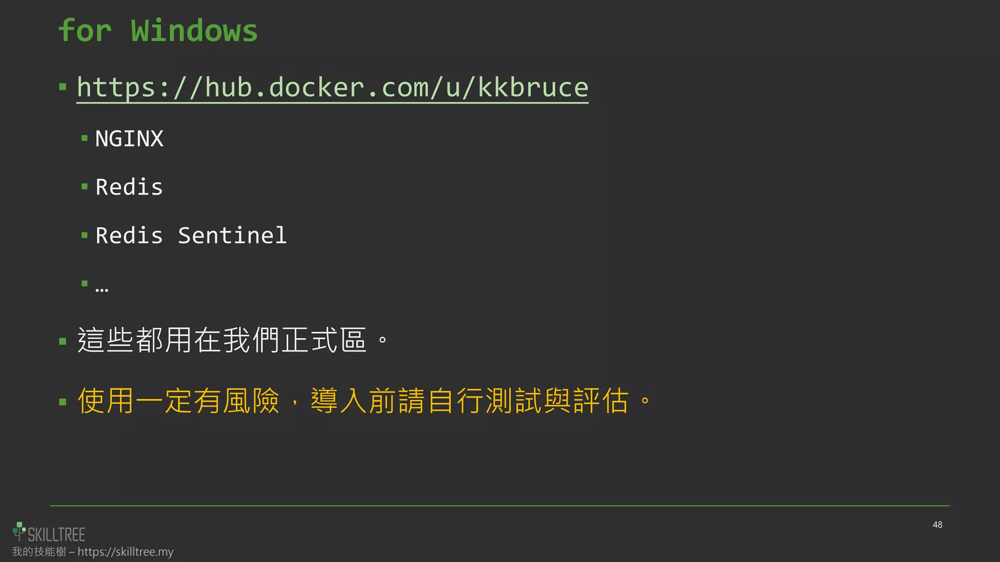 我的技能樹 – https://skilltree.my
for Windows
▪ https://hub.docker.com/u/kkbruce
▪ NGINX
▪ Redis
▪ Redis Sentinel
▪ …
▪ 這些都用在我們正式區。
▪ 使用一定有風險，導入前請自行測試與評估。
48
 