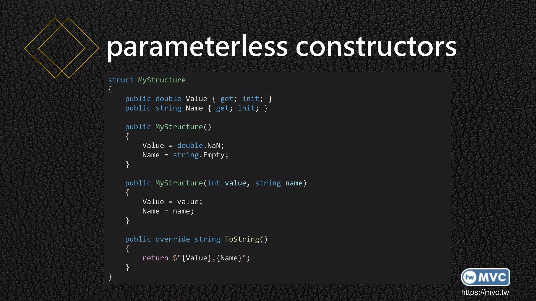 https://mvc.tw
parameterless constructors
struct MyStructure
{
public double Value { get; init; }
public string Name { get; init; }
public MyStructure()
{
Value = double.NaN;
Name = string.Empty;
}
public MyStructure(int value, string name)
{
Value = value;
Name = name;
}
public override string ToString()
{
return $"{Value},{Name}";
}
}
 