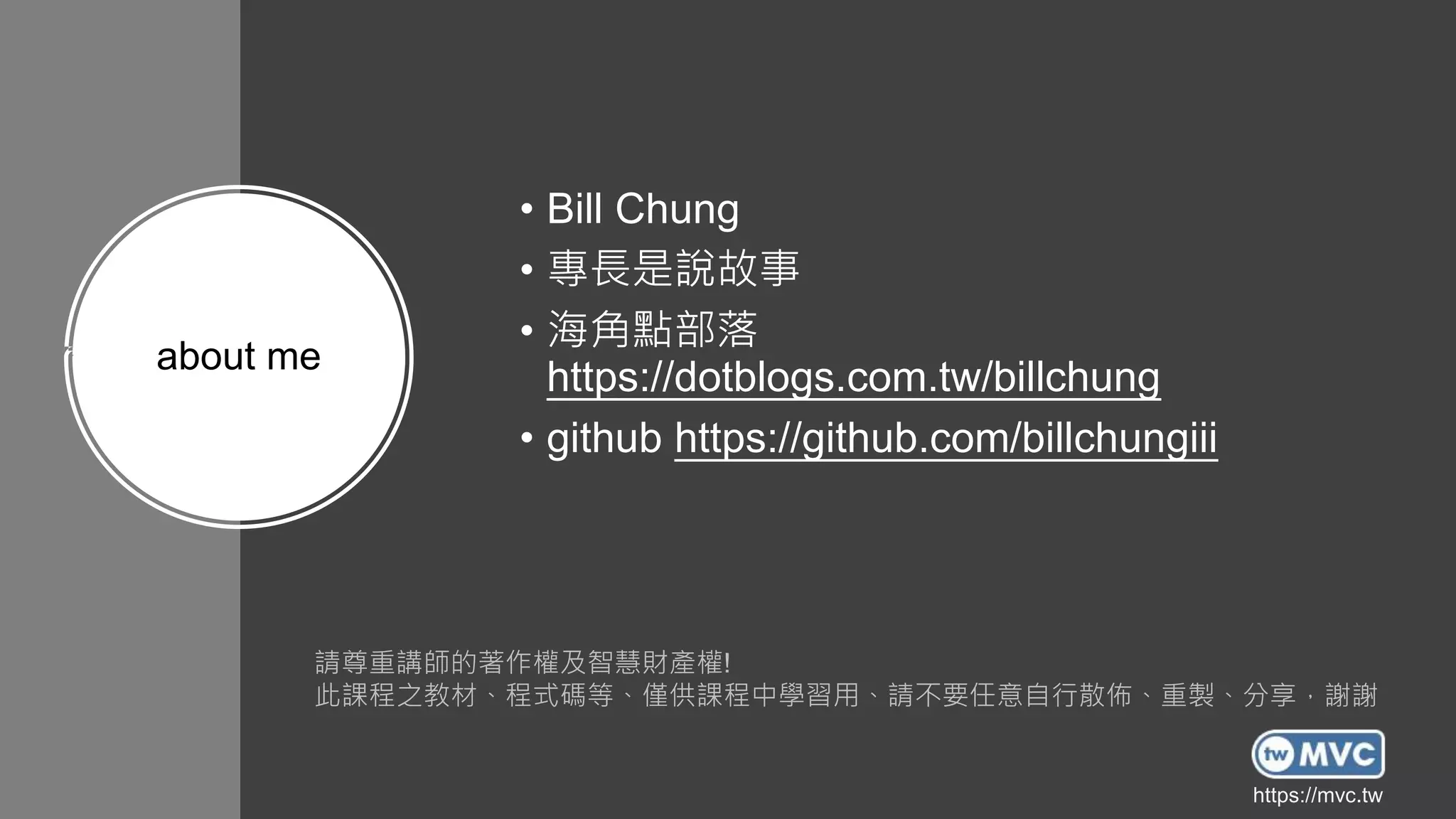 https://mvc.tw
https://mvc.tw
about me
• Bill Chung
• 專長是說故事
• 海角點部落
https://dotblogs.com.tw/billchung
• github https://github.com/billchungiii
請尊重講師的著作權及智慧財產權!
此課程之教材、程式碼等、僅供課程中學習用、請不要任意自行散佈、重製、分享，謝謝
https://mvc.tw
 