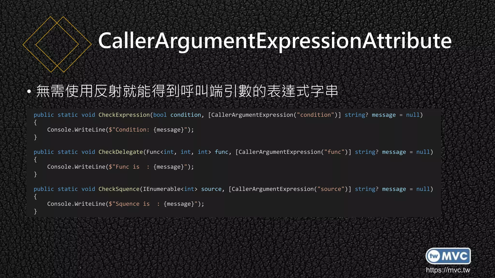 https://mvc.tw
• 無需使用反射就能得到呼叫端引數的表達式字串
CallerArgumentExpressionAttribute
public static void CheckExpression(bool condition, [CallerArgumentExpression("condition")] string? message = null)
{
Console.WriteLine($"Condition: {message}");
}
public static void CheckDelegate(Func<int, int, int> func, [CallerArgumentExpression("func")] string? message = null)
{
Console.WriteLine($"Func is : {message}");
}
public static void CheckSquence(IEnumerable<int> source, [CallerArgumentExpression("source")] string? message = null)
{
Console.WriteLine($"Squence is : {message}");
}
 