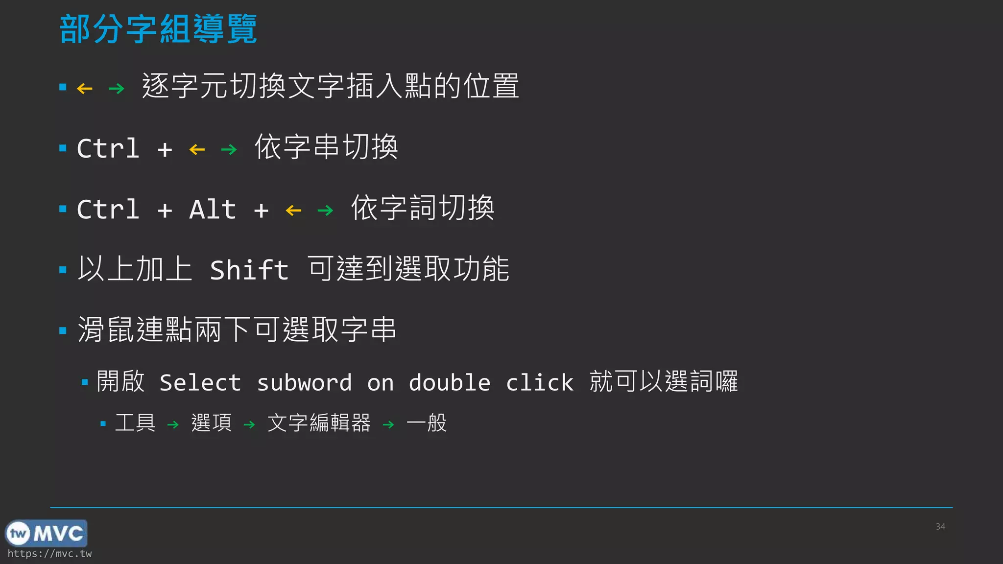 https://mvc.tw
部分字組導覽
▪ ← → 逐字元切換文字插入點的位置
▪ Ctrl + ← → 依字串切換
▪ Ctrl + Alt + ← → 依字詞切換
▪ 以上加上 Shift 可達到選取功能
▪ 滑鼠連點兩下可選取字串
▪ 開啟 Select subword on double click 就可以選詞囉
▪ 工具 → 選項 → 文字編輯器 → 一般
34
 