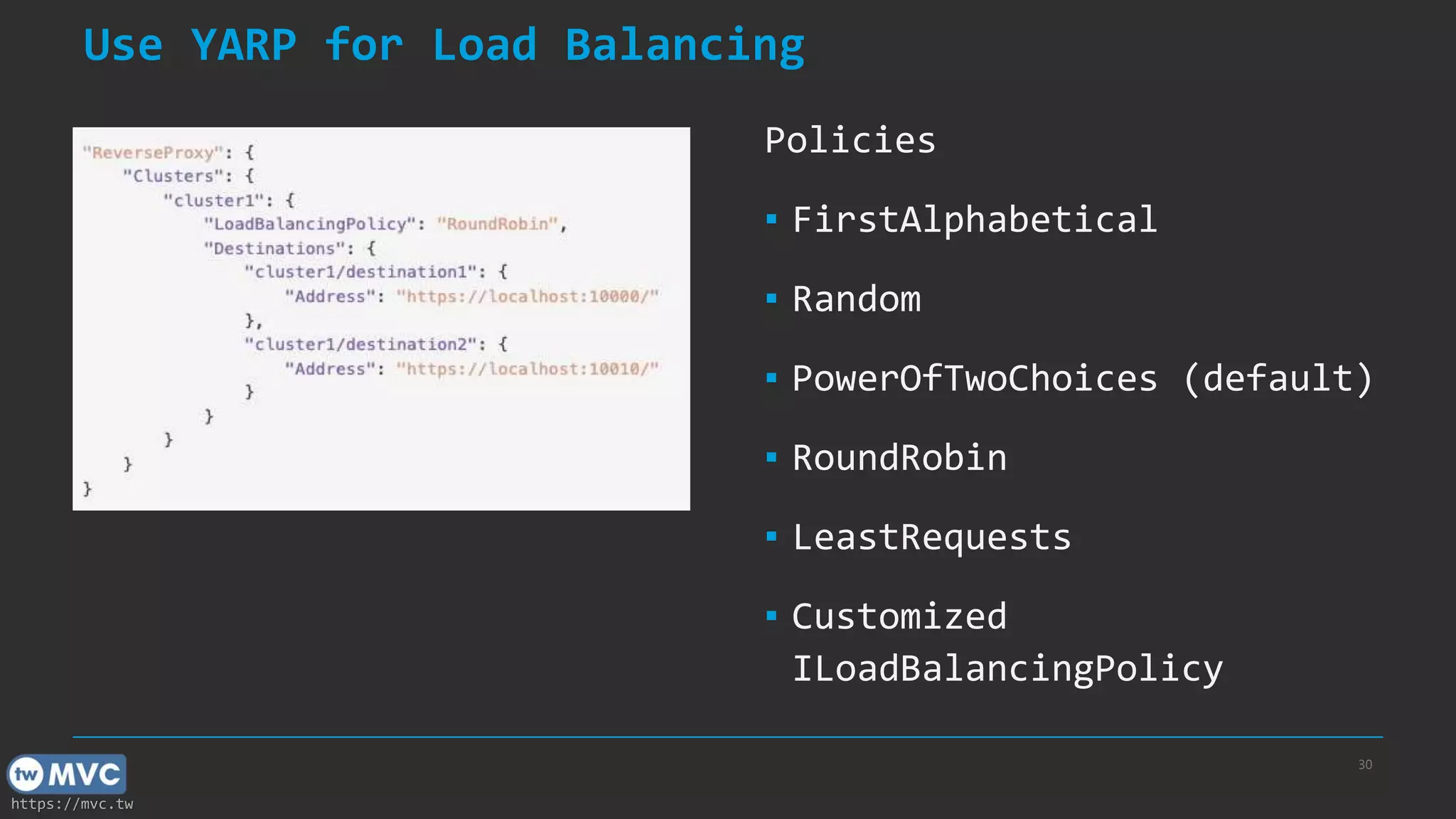 https://mvc.tw
Use YARP for Load Balancing
Policies
▪ FirstAlphabetical
▪ Random
▪ PowerOfTwoChoices (default)
▪ RoundRobin
▪ LeastRequests
▪ Customized
ILoadBalancingPolicy
30
 
