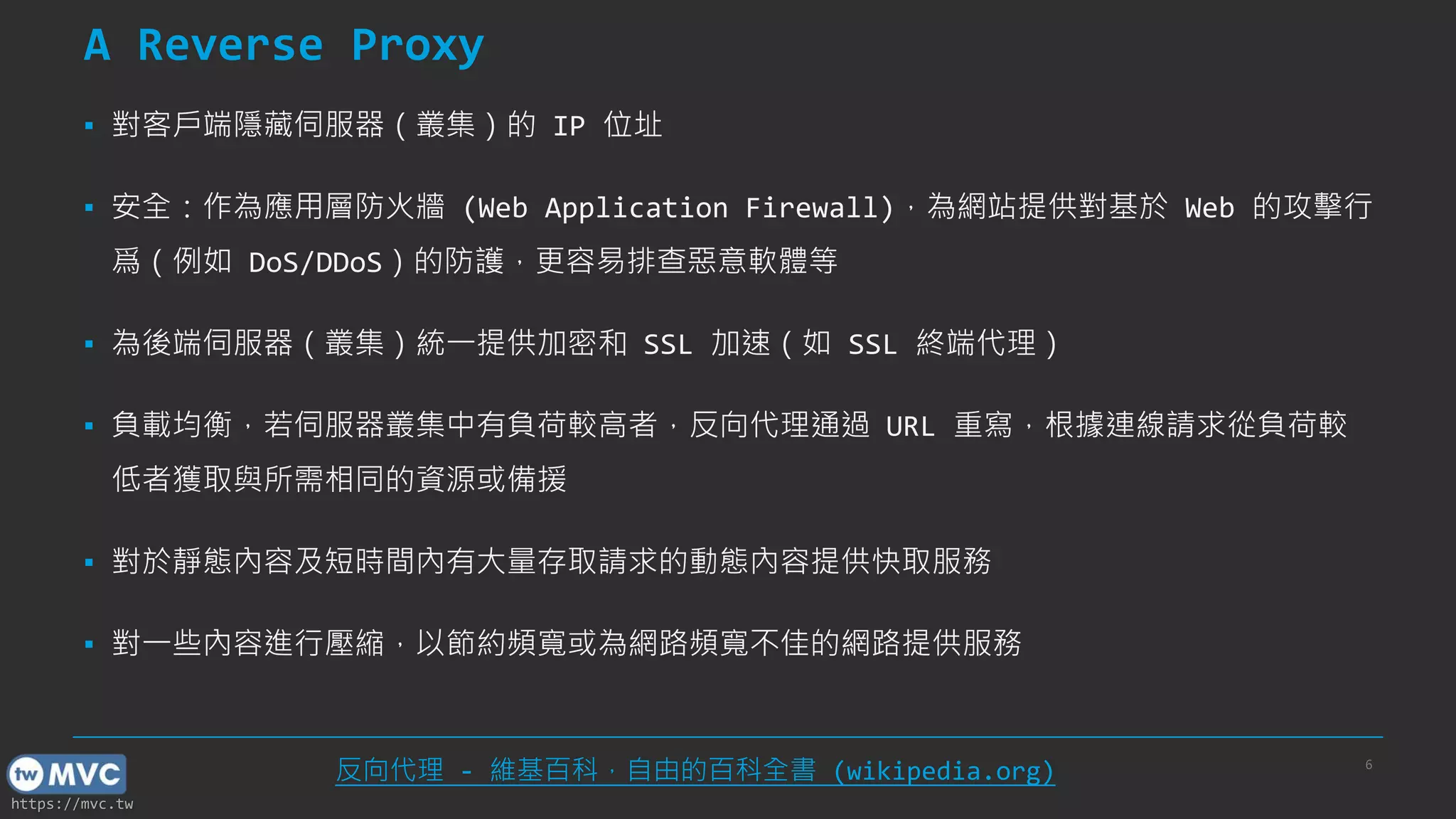 https://mvc.tw
A Reverse Proxy
▪ 對客戶端隱藏伺服器（叢集）的 IP 位址
▪ 安全：作為應用層防火牆 (Web Application Firewall)，為網站提供對基於 Web 的攻擊行
爲（例如 DoS/DDoS）的防護，更容易排查惡意軟體等
▪ 為後端伺服器（叢集）統一提供加密和 SSL 加速（如 SSL 終端代理）
▪ 負載均衡，若伺服器叢集中有負荷較高者，反向代理通過 URL 重寫，根據連線請求從負荷較
低者獲取與所需相同的資源或備援
▪ 對於靜態內容及短時間內有大量存取請求的動態內容提供快取服務
▪ 對一些內容進行壓縮，以節約頻寬或為網路頻寬不佳的網路提供服務
6
反向代理 - 維基百科，自由的百科全書 (wikipedia.org)
 