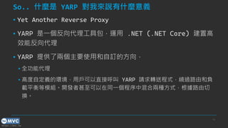 https://mvc.tw
So.. 什麼是 YARP 對我來說有什麼意義
▪ Yet Another Reverse Proxy
▪ YARP 是一個反向代理工具包，運用 .NET (.NET Core) 建置高
效能反向代理
▪ YARP 提供了兩個主要使用和自訂的方向，
▪ 全功能代理
▪ 高度自定義的環境，用戶可以直接呼叫 YARP 請求轉送程式，繞過路由和負
載平衡等模組。開發者甚至可以在同一個程序中混合兩種方式，根據路由切
換。
14
 