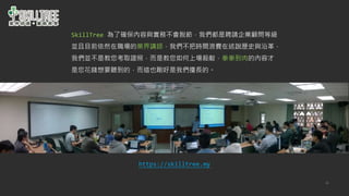 48
SkillTree 為了確保內容與實務不會脫節，我們都是聘請企業顧問等級
並且目前依然在職場的業界講師，我們不把時間浪費在述說歷史與沿革，
我們並不是教您考取證照，而是教您如何上場殺敵，拳拳到肉的內容才
是您花錢想要聽到的，而這也剛好是我們擅長的。
https://skilltree.my
 