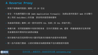 https://mvc.tw
A Reverse Proxy
▪ 對客戶端隱藏伺服器（叢集）的 IP 位址
▪ 安全：作為應用層防火牆 (Web Application Firewall)，為網站提供對基於 Web 的攻擊行
爲（例如 DoS/DDoS）的防護，更容易排查惡意軟體等
▪ 為後端伺服器（叢集）統一提供加密和 SSL 加速（如 SSL 終端代理）
▪ 負載均衡，若伺服器叢集中有負荷較高者，反向代理通過 URL 重寫，根據連線請求從負荷較
低者獲取與所需相同的資源或備援
▪ 對於靜態內容及短時間內有大量存取請求的動態內容提供快取服務
▪ 對一些內容進行壓縮，以節約頻寬或為網路頻寬不佳的網路提供服務
6
反向代理 - 維基百科，自由的百科全書 (wikipedia.org)
 