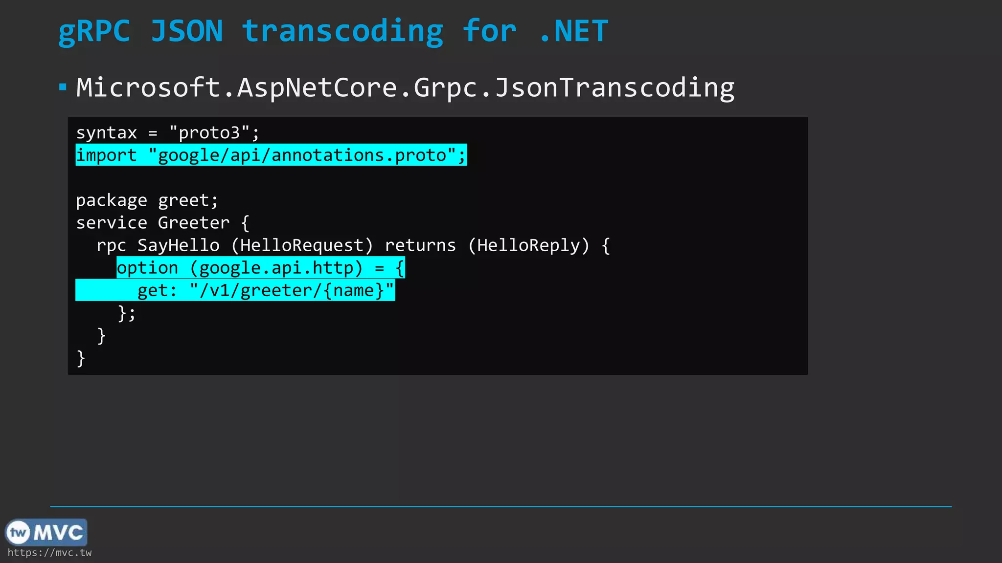 https://mvc.tw
gRPC JSON transcoding for .NET
▪ Microsoft.AspNetCore.Grpc.JsonTranscoding
syntax = "proto3";
import "google/api/annotations.proto";
package greet;
service Greeter {
rpc SayHello (HelloRequest) returns (HelloReply) {
option (google.api.http) = {
get: "/v1/greeter/{name}"
};
}
}
 