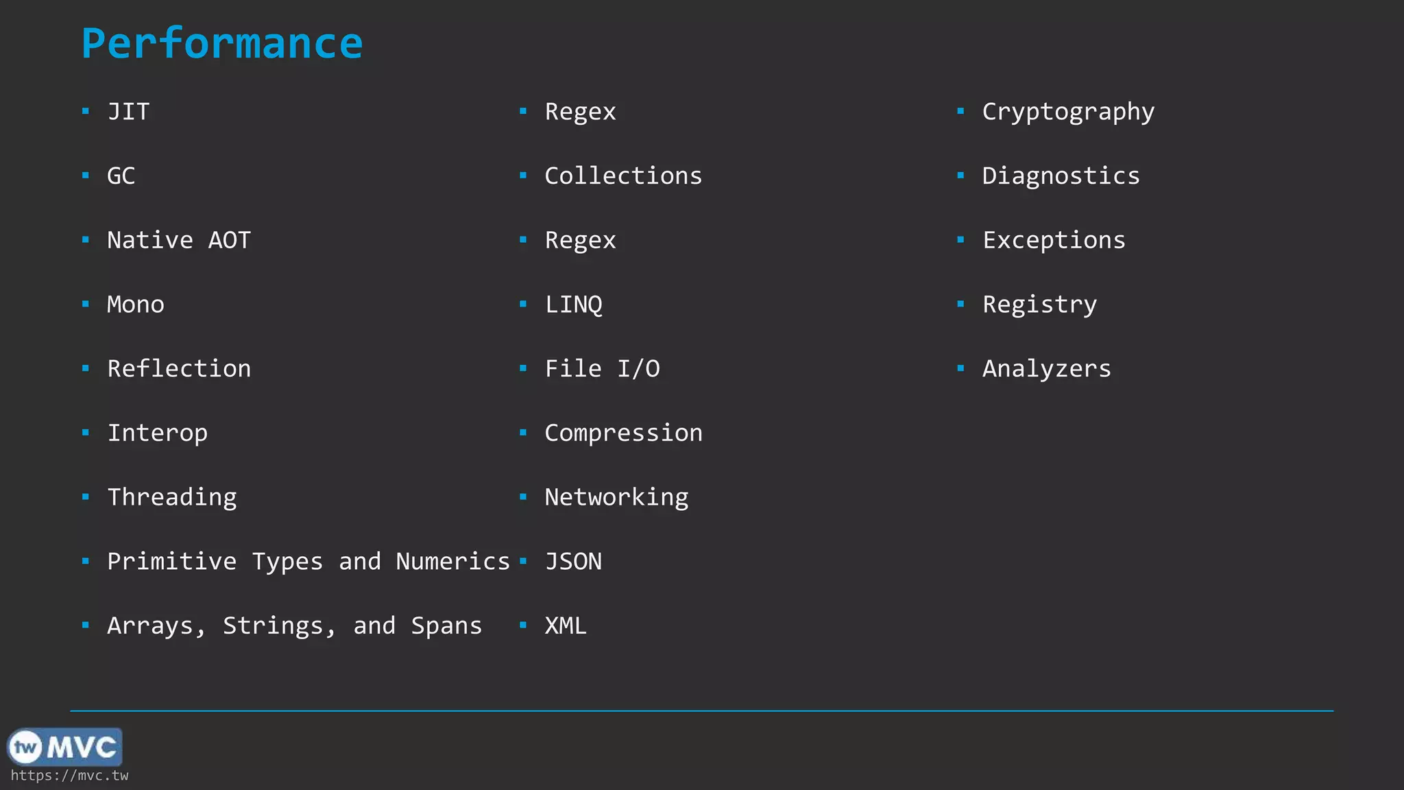 https://mvc.tw
Performance
▪ JIT
▪ GC
▪ Native AOT
▪ Mono
▪ Reflection
▪ Interop
▪ Threading
▪ Primitive Types and Numerics
▪ Arrays, Strings, and Spans
▪ Regex
▪ Collections
▪ Regex
▪ LINQ
▪ File I/O
▪ Compression
▪ Networking
▪ JSON
▪ XML
▪ Cryptography
▪ Diagnostics
▪ Exceptions
▪ Registry
▪ Analyzers
 