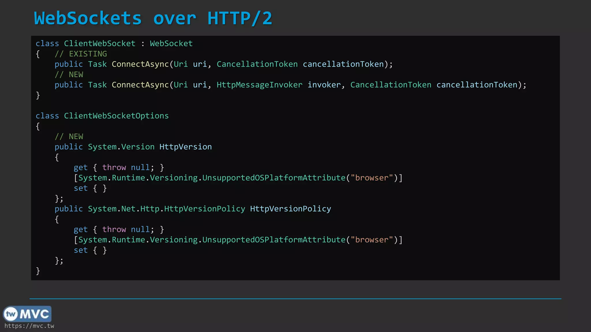 https://mvc.tw
WebSockets over HTTP/2
class ClientWebSocket : WebSocket
{ // EXISTING
public Task ConnectAsync(Uri uri, CancellationToken cancellationToken);
// NEW
public Task ConnectAsync(Uri uri, HttpMessageInvoker invoker, CancellationToken cancellationToken);
}
class ClientWebSocketOptions
{
// NEW
public System.Version HttpVersion
{
get { throw null; }
[System.Runtime.Versioning.UnsupportedOSPlatformAttribute("browser")]
set { }
};
public System.Net.Http.HttpVersionPolicy HttpVersionPolicy
{
get { throw null; }
[System.Runtime.Versioning.UnsupportedOSPlatformAttribute("browser")]
set { }
};
}
 