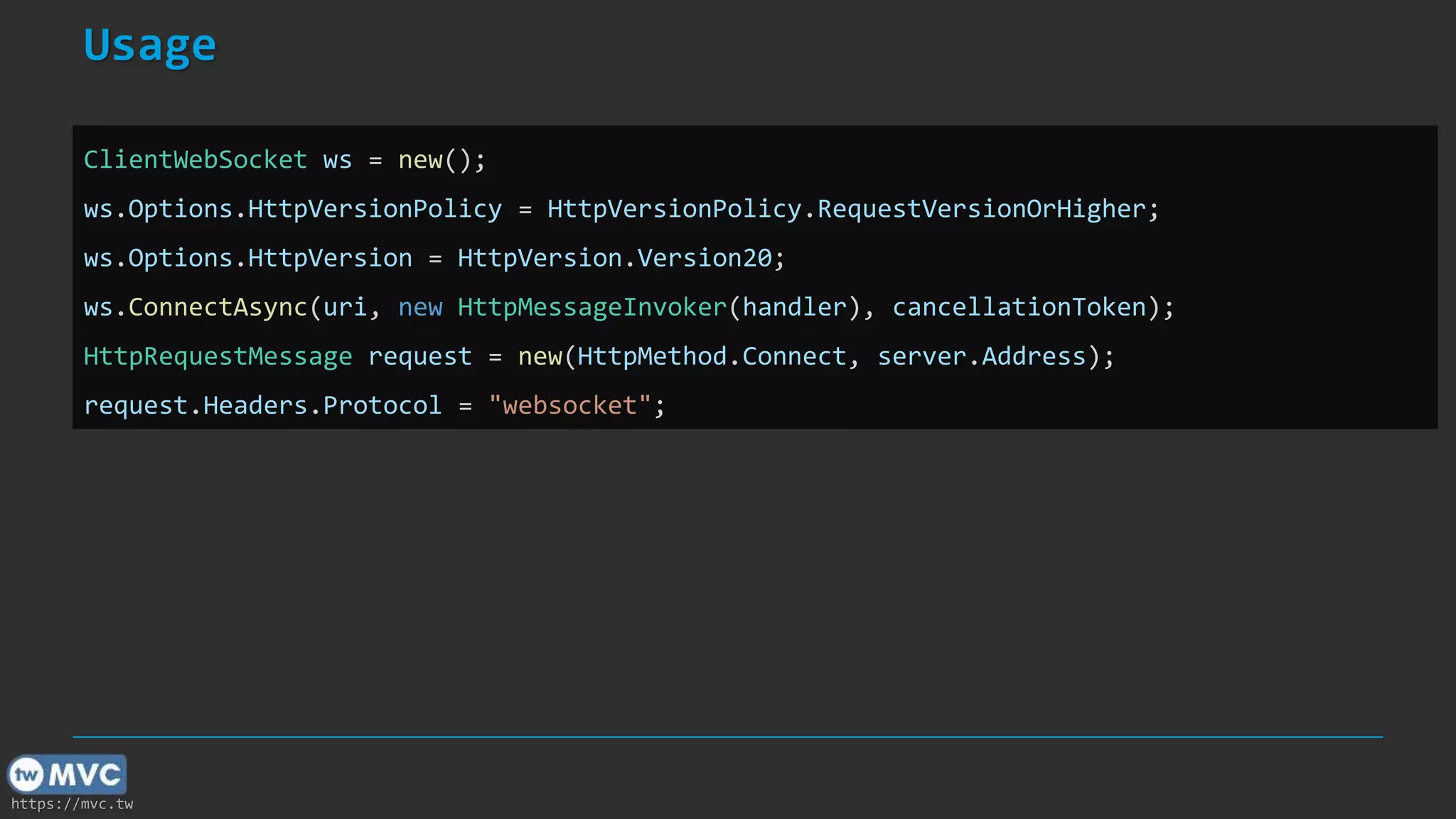 https://mvc.tw
Usage
ClientWebSocket ws = new();
ws.Options.HttpVersionPolicy = HttpVersionPolicy.RequestVersionOrHigher;
ws.Options.HttpVersion = HttpVersion.Version20;
ws.ConnectAsync(uri, new HttpMessageInvoker(handler), cancellationToken);
HttpRequestMessage request = new(HttpMethod.Connect, server.Address);
request.Headers.Protocol = "websocket";
 
