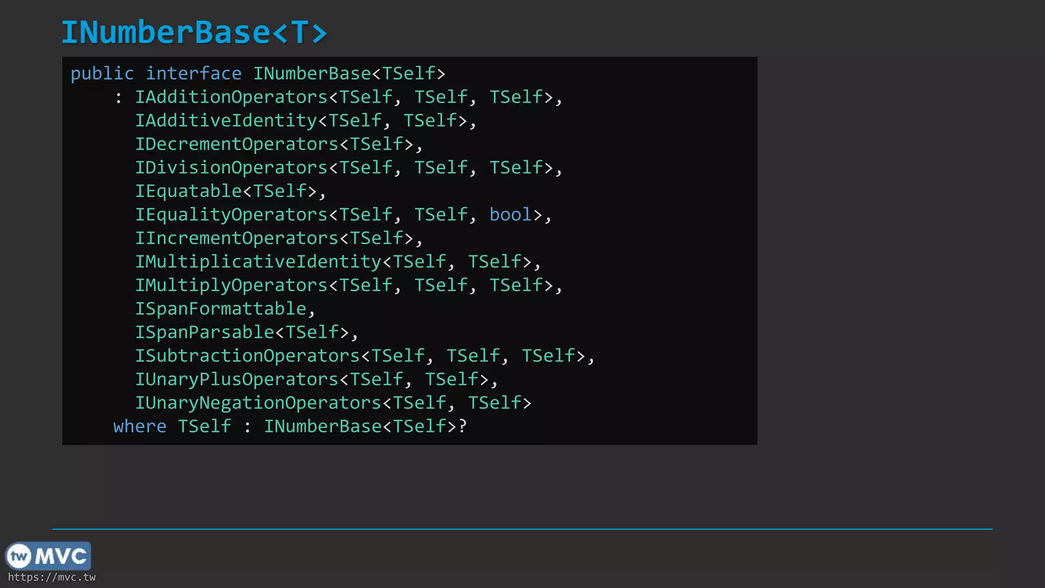 https://mvc.tw
INumberBase<T>
public interface INumberBase<TSelf>
: IAdditionOperators<TSelf, TSelf, TSelf>,
IAdditiveIdentity<TSelf, TSelf>,
IDecrementOperators<TSelf>,
IDivisionOperators<TSelf, TSelf, TSelf>,
IEquatable<TSelf>,
IEqualityOperators<TSelf, TSelf, bool>,
IIncrementOperators<TSelf>,
IMultiplicativeIdentity<TSelf, TSelf>,
IMultiplyOperators<TSelf, TSelf, TSelf>,
ISpanFormattable,
ISpanParsable<TSelf>,
ISubtractionOperators<TSelf, TSelf, TSelf>,
IUnaryPlusOperators<TSelf, TSelf>,
IUnaryNegationOperators<TSelf, TSelf>
where TSelf : INumberBase<TSelf>?
 
