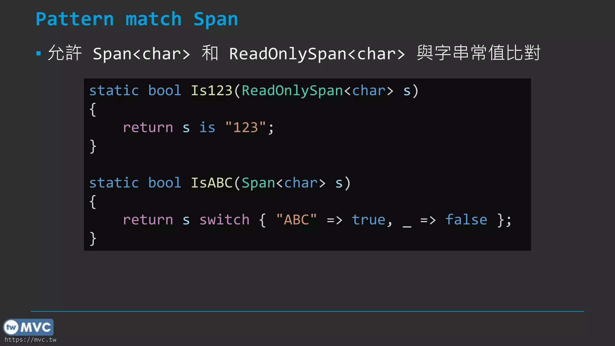 https://mvc.tw
Pattern match Span
▪ 允許 Span<char> 和 ReadOnlySpan<char> 與字串常值比對
static bool Is123(ReadOnlySpan<char> s)
{
return s is "123";
}
static bool IsABC(Span<char> s)
{
return s switch { "ABC" => true, _ => false };
}
 