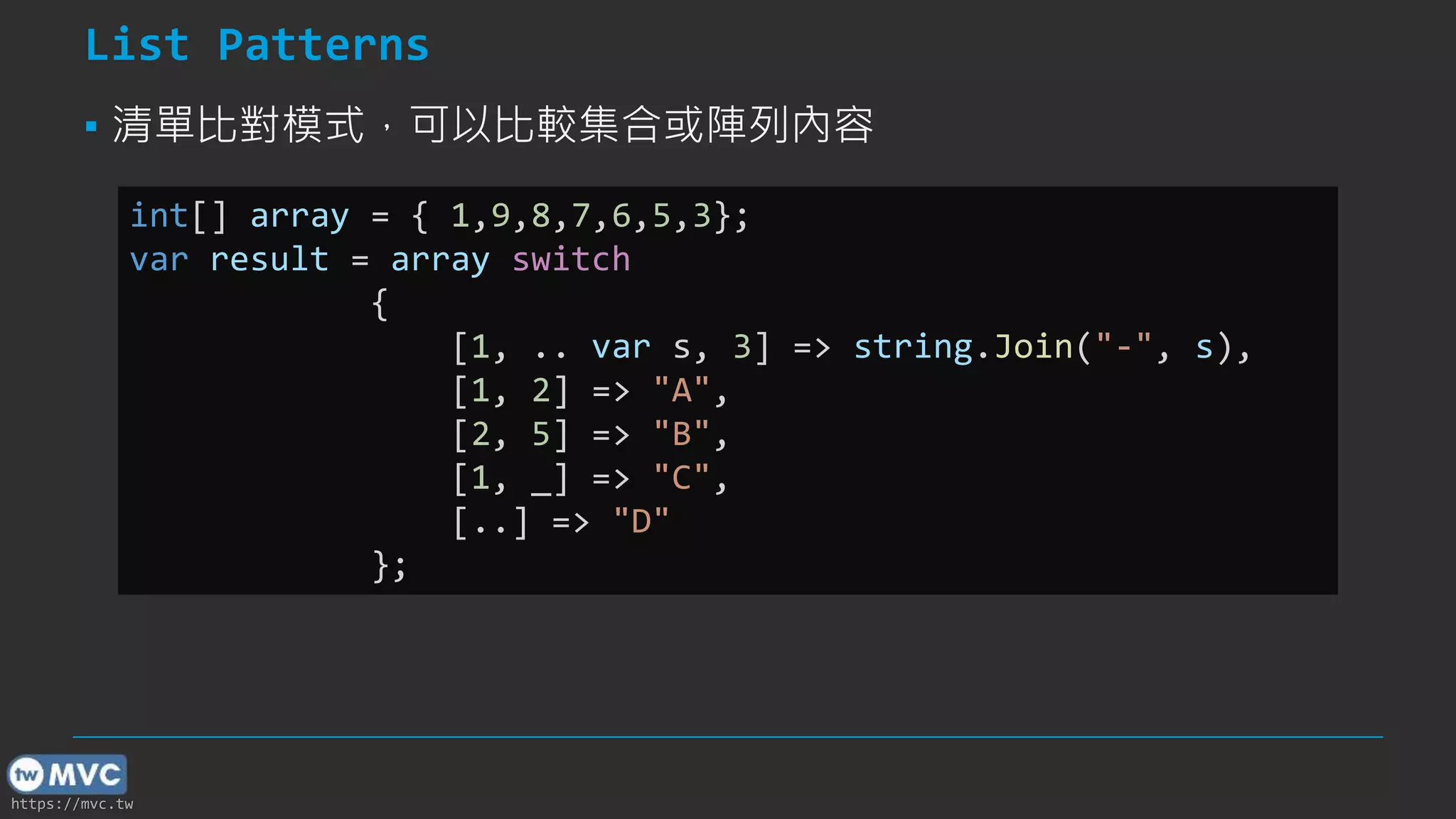 https://mvc.tw
List Patterns
▪ 清單比對模式，可以比較集合或陣列內容
int[] array = { 1,9,8,7,6,5,3};
var result = array switch
{
[1, .. var s, 3] => string.Join("-", s),
[1, 2] => "A",
[2, 5] => "B",
[1, _] => "C",
[..] => "D"
};
 