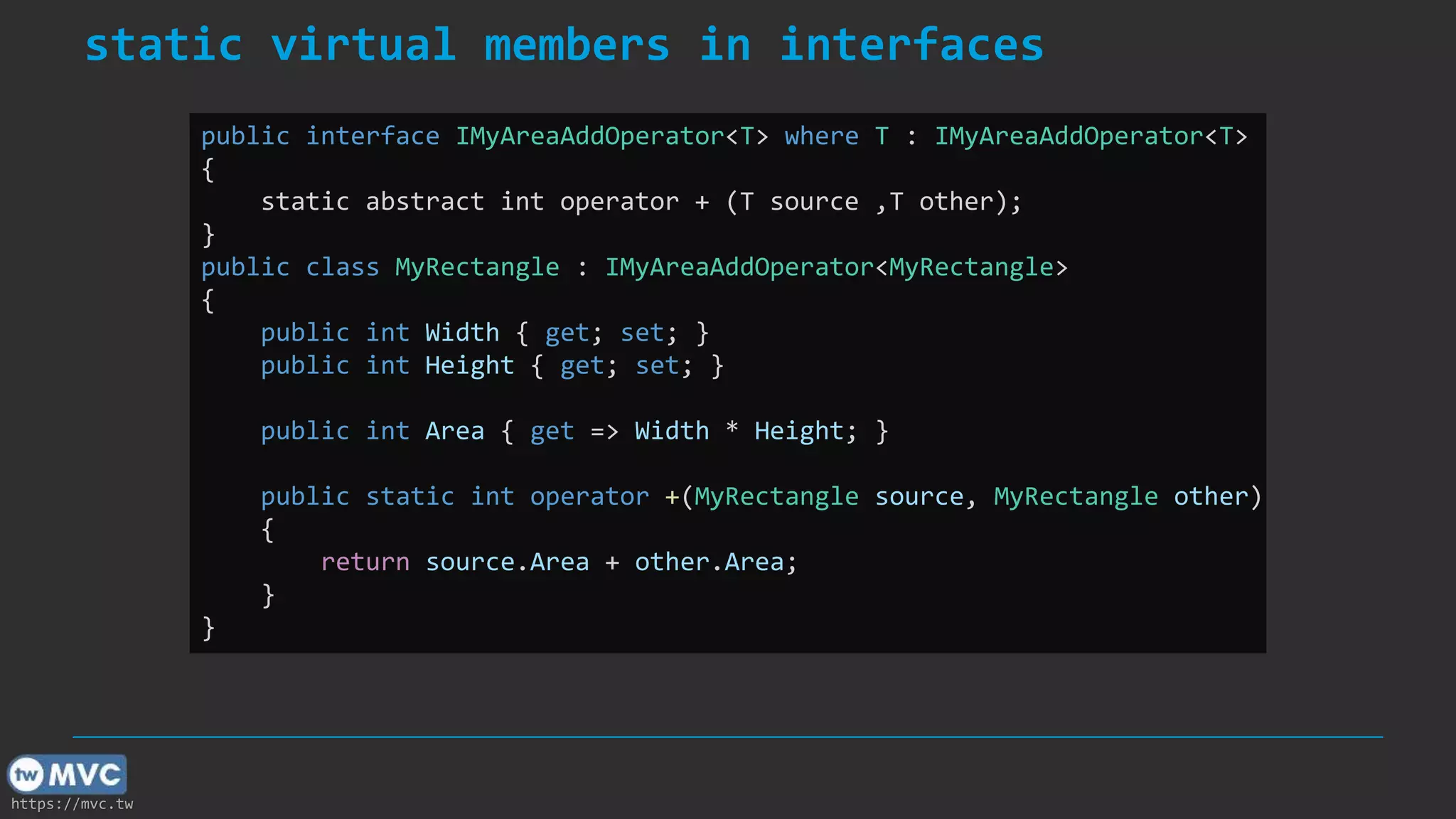 https://mvc.tw
static virtual members in interfaces
public interface IMyAreaAddOperator<T> where T : IMyAreaAddOperator<T>
{
static abstract int operator + (T source ,T other);
}
public class MyRectangle : IMyAreaAddOperator<MyRectangle>
{
public int Width { get; set; }
public int Height { get; set; }
public int Area { get => Width * Height; }
public static int operator +(MyRectangle source, MyRectangle other)
{
return source.Area + other.Area;
}
}
 