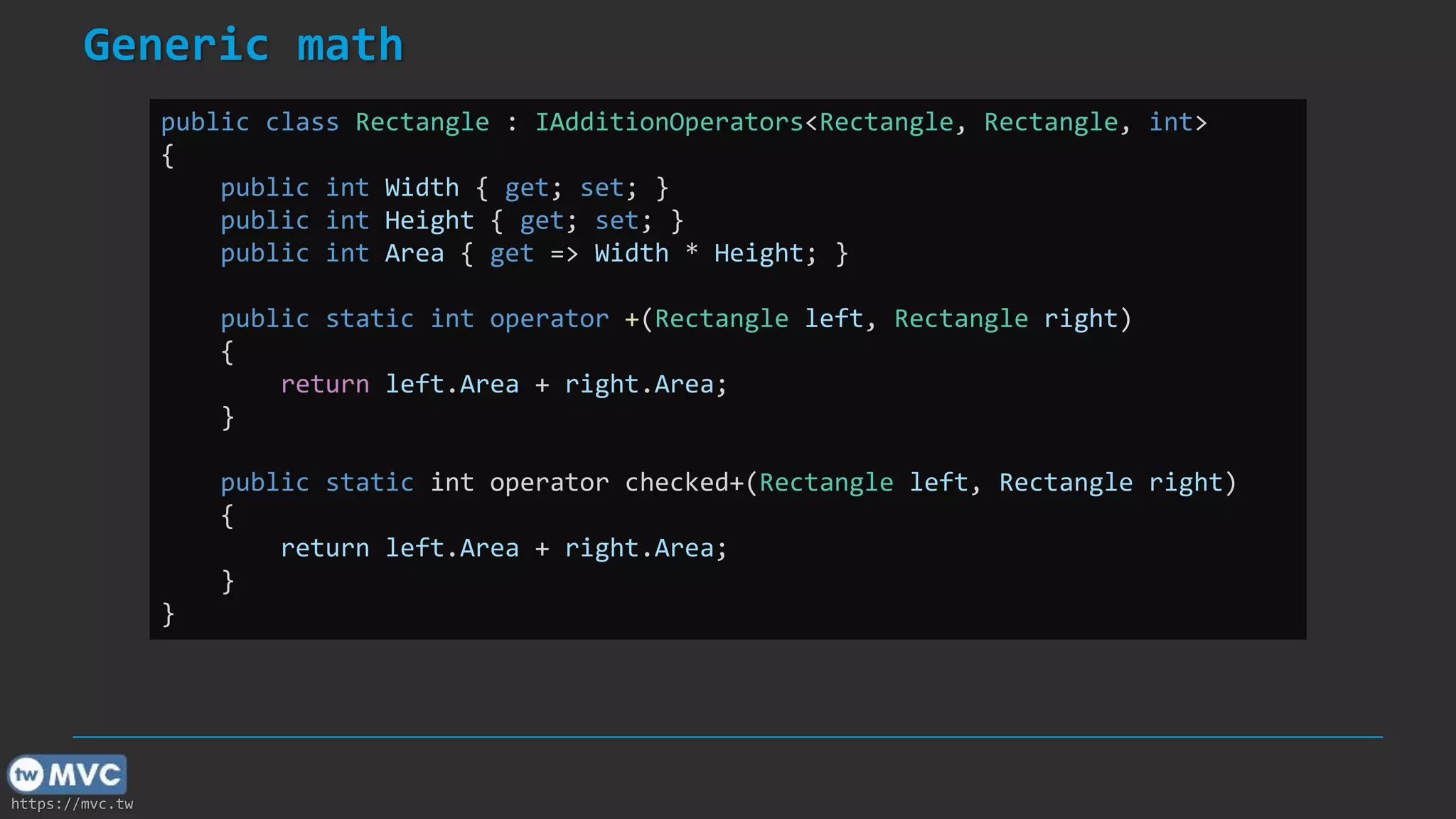 https://mvc.tw
Generic math
public class Rectangle : IAdditionOperators<Rectangle, Rectangle, int>
{
public int Width { get; set; }
public int Height { get; set; }
public int Area { get => Width * Height; }
public static int operator +(Rectangle left, Rectangle right)
{
return left.Area + right.Area;
}
public static int operator checked+(Rectangle left, Rectangle right)
{
return left.Area + right.Area;
}
}
 