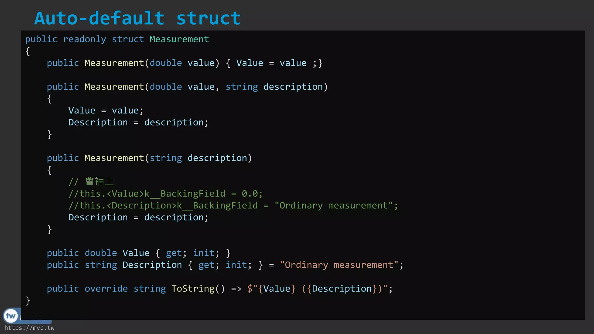https://mvc.tw
Auto-default struct
public readonly struct Measurement
{
public Measurement(double value) { Value = value ;}
public Measurement(double value, string description)
{
Value = value;
Description = description;
}
public Measurement(string description)
{
// 會補上
//this.<Value>k__BackingField = 0.0;
//this.<Description>k__BackingField = "Ordinary measurement";
Description = description;
}
public double Value { get; init; }
public string Description { get; init; } = "Ordinary measurement";
public override string ToString() => $"{Value} ({Description})";
}
 