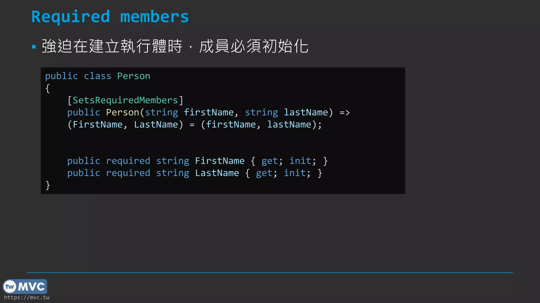 https://mvc.tw
Required members
▪ 強迫在建立執行體時，成員必須初始化
public class Person
{
[SetsRequiredMembers]
public Person(string firstName, string lastName) =>
(FirstName, LastName) = (firstName, lastName);
public required string FirstName { get; init; }
public required string LastName { get; init; }
}
 