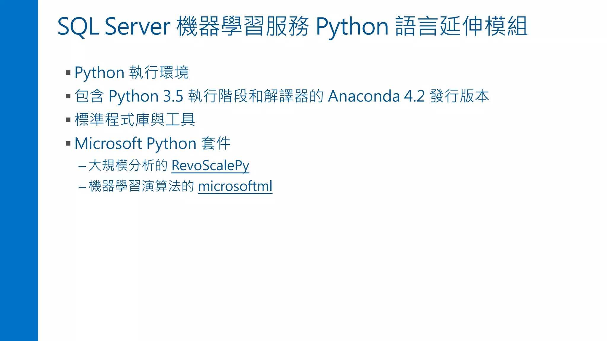 SQL Server 機器學習服務 Python 語言延伸模組
▪ Python 執行環境
▪ 包含 Python 3.5 執行階段和解譯器的 Anaconda 4.2 發行版本
▪ 標準程式庫與工具
▪ Microsoft Python 套件
– 大規模分析的 RevoScalePy
– 機器學習演算法的 microsoftml
 