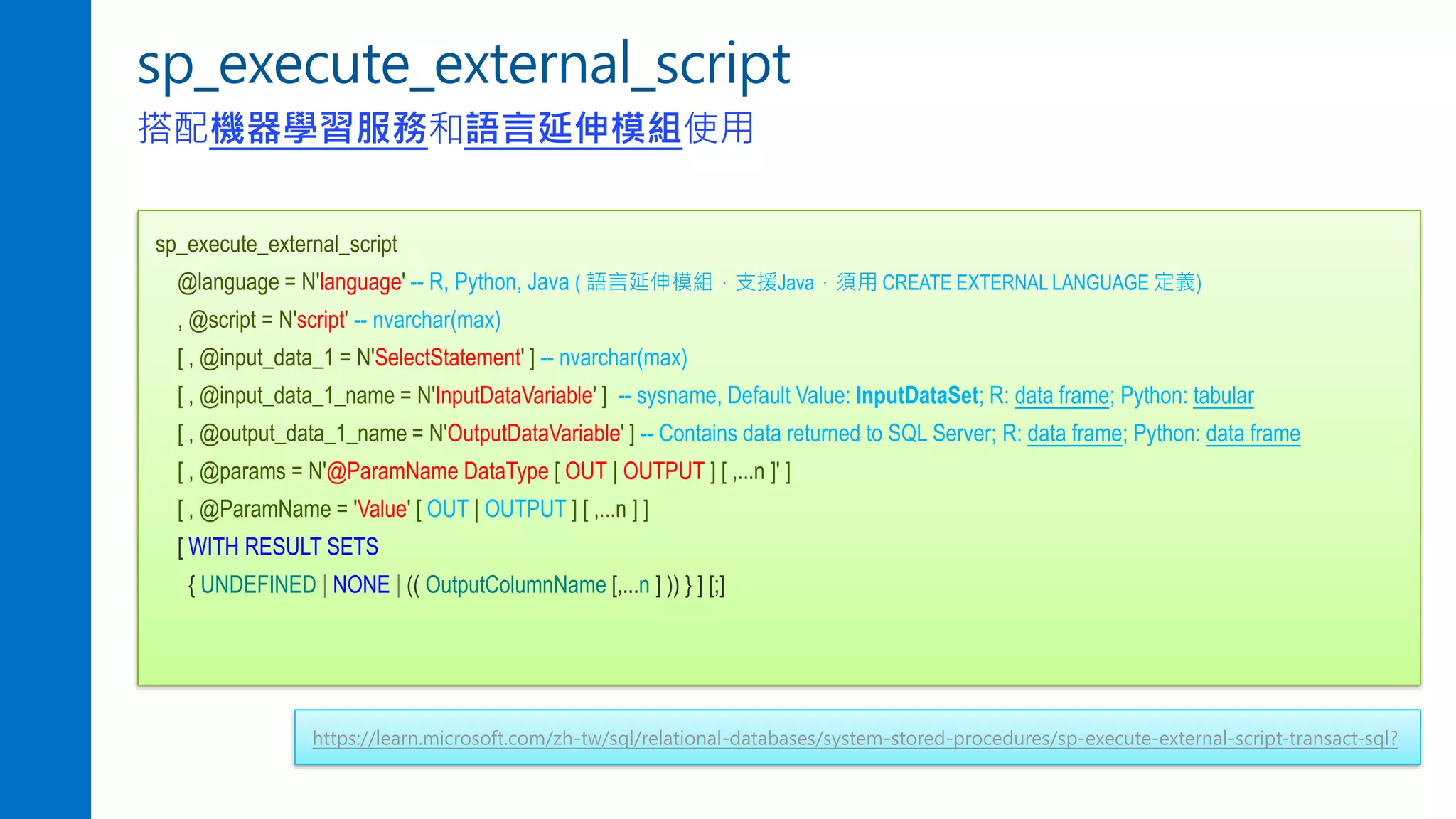 sp_execute_external_script
搭配機器學習服務和語言延伸模組使用
sp_execute_external_script
@language = N'language' -- R, Python, Java ( 語言延伸模組，支援Java，須用 CREATE EXTERNAL LANGUAGE 定義)
, @script = N'script' -- nvarchar(max)
[ , @input_data_1 = N'SelectStatement' ] -- nvarchar(max)
[ , @input_data_1_name = N'InputDataVariable' ] -- sysname, Default Value: InputDataSet; R: data frame; Python: tabular
[ , @output_data_1_name = N'OutputDataVariable' ] -- Contains data returned to SQL Server; R: data frame; Python: data frame
[ , @params = N'@ParamName DataType [ OUT | OUTPUT ] [ ,...n ]' ]
[ , @ParamName = 'Value' [ OUT | OUTPUT ] [ ,...n ] ]
[ WITH RESULT SETS
{ UNDEFINED | NONE | (( OutputColumnName [,...n ] )) } ] [;]
https://learn.microsoft.com/zh-tw/sql/relational-databases/system-stored-procedures/sp-execute-external-script-transact-sql?
 
