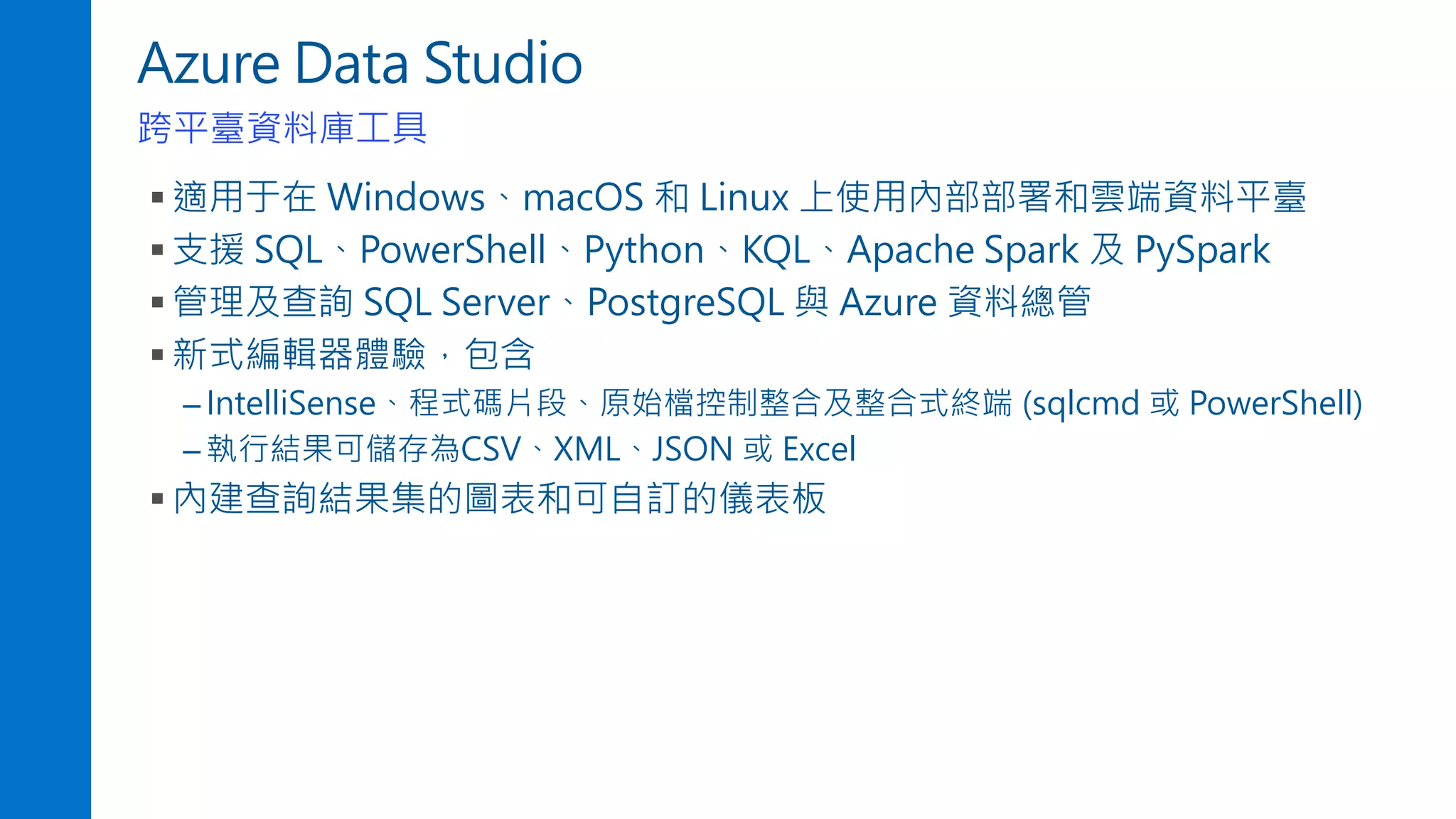 Azure Data Studio
跨平臺資料庫工具
▪ 適用于在 Windows、macOS 和 Linux 上使用內部部署和雲端資料平臺
▪ 支援 SQL、PowerShell、Python、KQL、Apache Spark 及 PySpark
▪ 管理及查詢 SQL Server、PostgreSQL 與 Azure 資料總管
▪ 新式編輯器體驗，包含
– IntelliSense、程式碼片段、原始檔控制整合及整合式終端 (sqlcmd 或 PowerShell)
– 執行結果可儲存為CSV、XML、JSON 或 Excel
▪ 內建查詢結果集的圖表和可自訂的儀表板
 