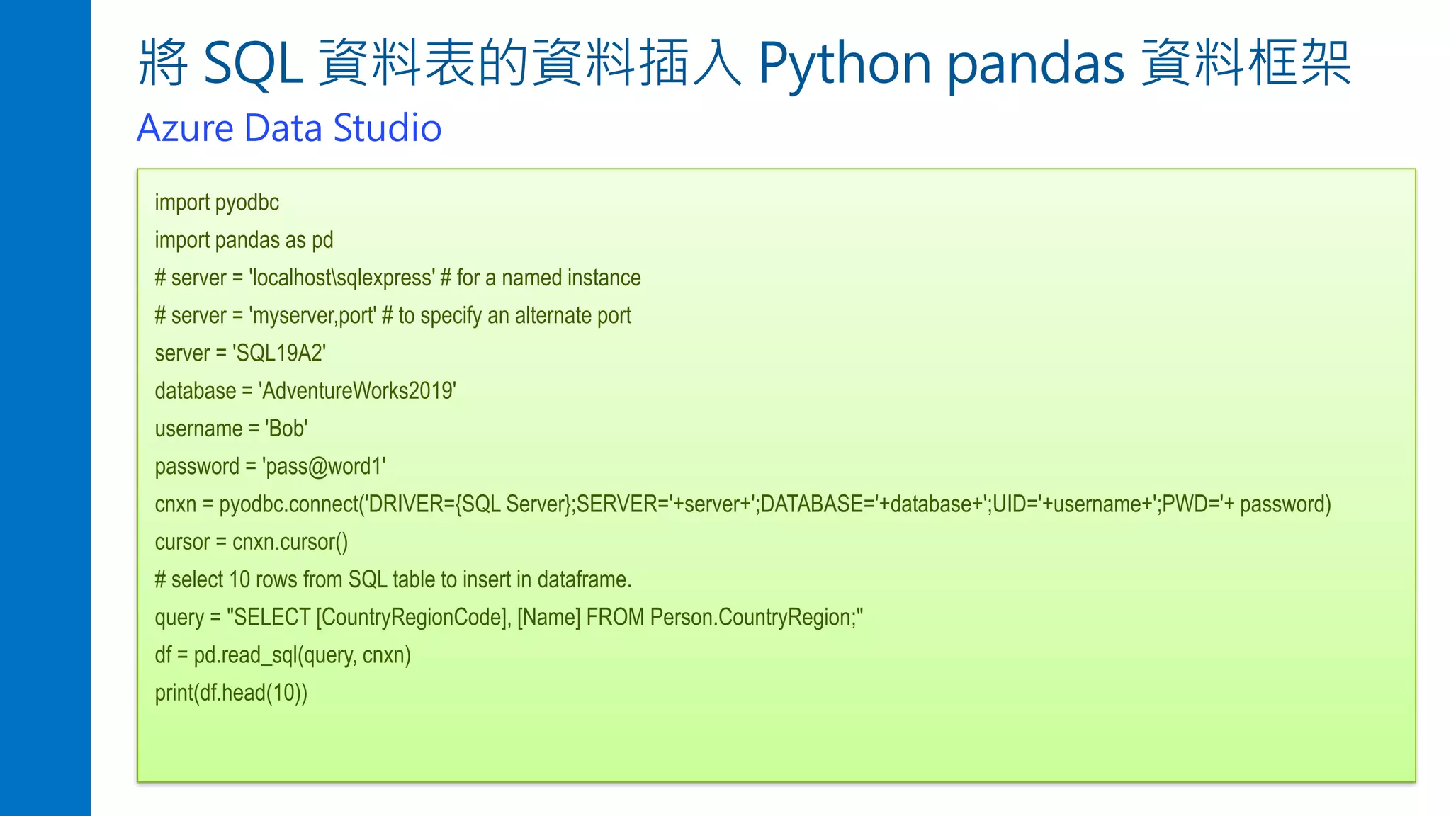 將 SQL 資料表的資料插入 Python pandas 資料框架
Azure Data Studio
import pyodbc
import pandas as pd
# server = 'localhostsqlexpress' # for a named instance
# server = 'myserver,port' # to specify an alternate port
server = 'SQL19A2'
database = 'AdventureWorks2019'
username = 'Bob'
password = 'pass@word1'
cnxn = pyodbc.connect('DRIVER={SQL Server};SERVER='+server+';DATABASE='+database+';UID='+username+';PWD='+ password)
cursor = cnxn.cursor()
# select 10 rows from SQL table to insert in dataframe.
query = "SELECT [CountryRegionCode], [Name] FROM Person.CountryRegion;"
df = pd.read_sql(query, cnxn)
print(df.head(10))
 