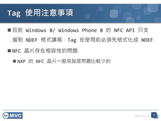 http://mvc.tw
 目前 Windows 8/ Windows Phone 8 的 NFC API 只支
援到 NDEF 格式讀寫，Tag 在使用前必須先格式化成 NDEF
 NFC 晶片存在相容性的問題
 NXP 的 NFC 晶片一般來說是問題比較少的
17
Tag 使用注意事項
 
