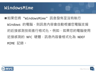 http://mvc.tw
如果您將 "WindowsMime" 訊息發佈至沒有執行
Windows 的電腦，則訊息內容會自動根據您電腦支援
的近接感測技術進行格式化。例如，如果您的電腦使用
近接感測的 NFC 硬體，訊息內容會格式化為 NDEF
MIME 記錄。
29
WindowsMime
 