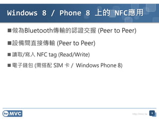 http://mvc.tw
做為Bluetooth傳輸的認證交握 (Peer to Peer)
設備間直接傳輸 (Peer to Peer)
 讀取/寫入 NFC tag (Read/Write)
 電子錢包 (需搭配 SIM 卡 / Windows Phone 8)
9
Windows 8 / Phone 8 上的 NFC應用
 