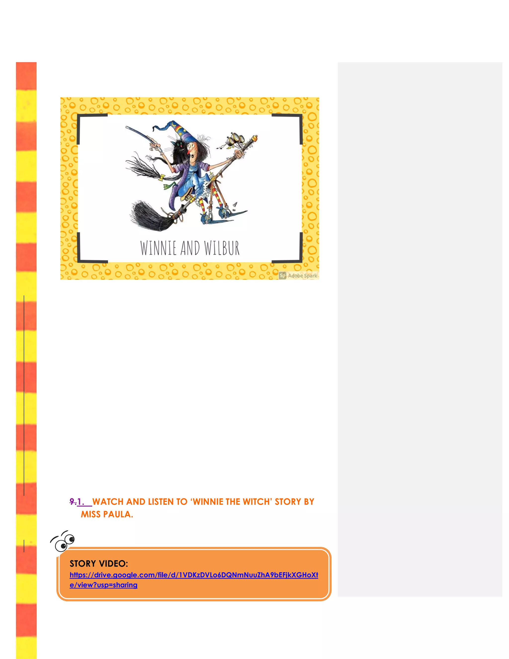 9
9.1. WATCH AND LISTEN TO ‘WINNIE THE WITCH’ STORY BY
MISS PAULA.
STORY VIDEO:
https://drive.google.com/file/d/1VDKzDVLo6DQNmNuuZhA9bEFjkXGHoXt
e/view?usp=sharing
 