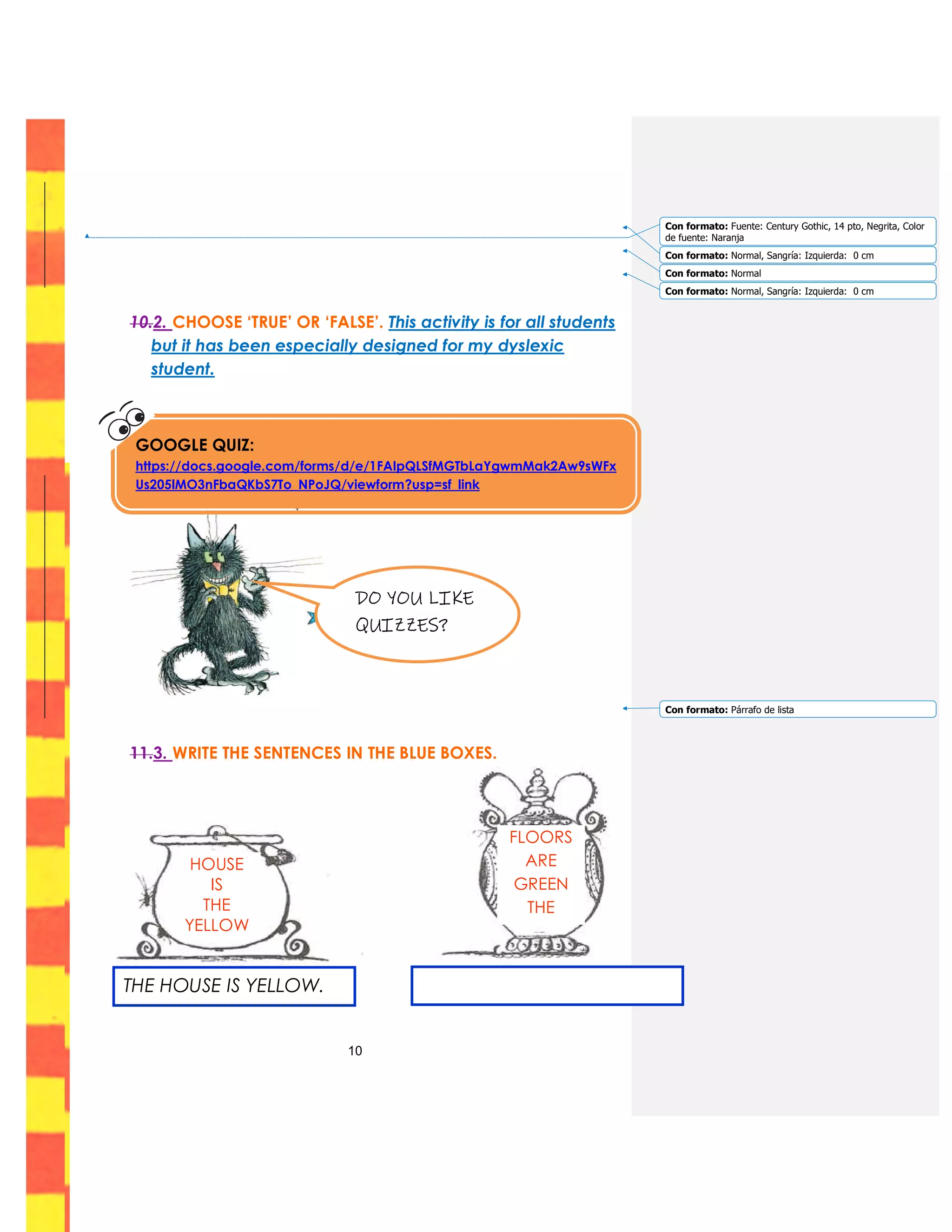 10
10.2. CHOOSE ‘TRUE’ OR ‘FALSE’. This activity is for all students
but it has been especially designed for my dyslexic
student.
11.3. WRITE THE SENTENCES IN THE BLUE BOXES.
GOOGLE QUIZ:
https://docs.google.com/forms/d/e/1FAIpQLSfMGTbLaYgwmMak2Aw9sWFx
Us205lMO3nFbaQKbS7To_NPoJQ/viewform?usp=sf_link
DO YOU LIKE
QUIZZES?
HOUSE
IS
THE
YELLOW
FLOORS
ARE
GREEN
THE
THE HOUSE IS YELLOW.
Con formato: Fuente: Century Gothic, 14 pto, Negrita, Color
de fuente: Naranja
Con formato: Normal, Sangría: Izquierda: 0 cm
Con formato: Normal
Con formato: Normal, Sangría: Izquierda: 0 cm
Con formato: Párrafo de lista
 