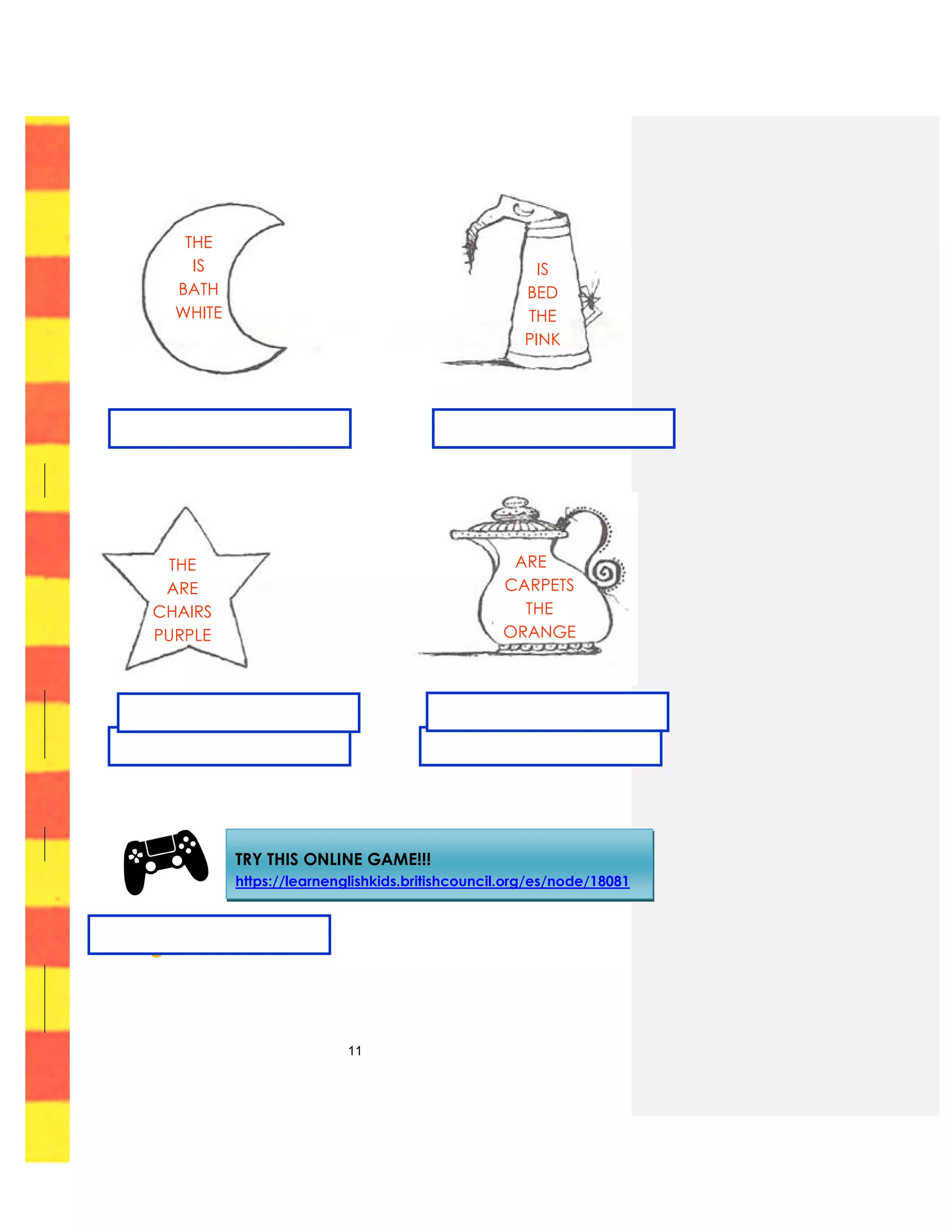 11
THE
ARE
CHAIRS
PURPLE
ARE
CARPETS
THE
ORANGE
TRY THIS ONLINE GAME!!!
https://learnenglishkids.britishcouncil.org/es/node/18081
THE
IS
BATH
WHITE
IS
BED
THE
PINK
THE
ARE
CHAIRS
PURPLE
ARE
CARPETS
THE
ORANGE
 