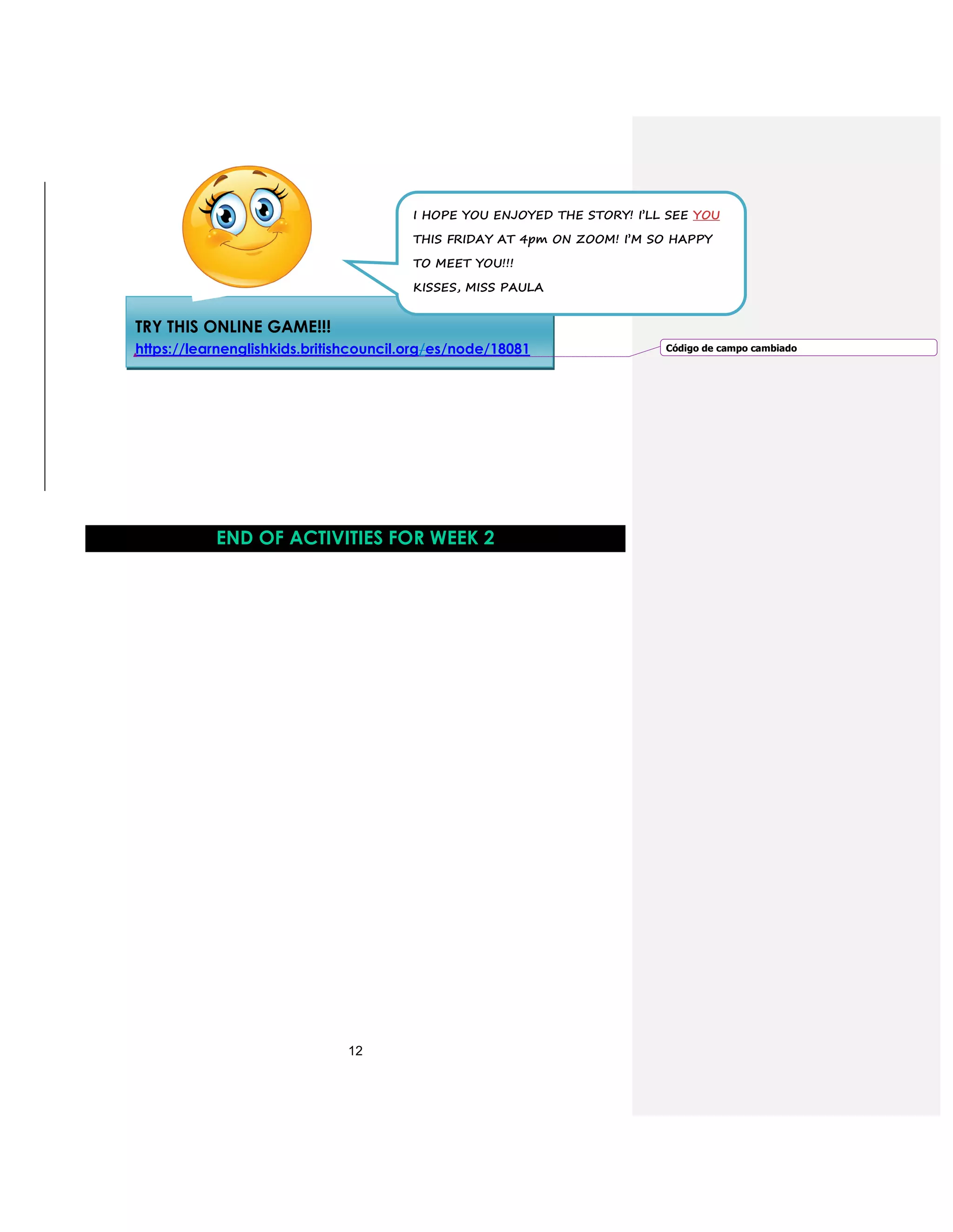 12
END OF ACTIVITIES FOR WEEK 2
TRY THIS ONLINE GAME!!!
https://learnenglishkids.britishcouncil.org/es/node/18081
I HOPE YOU ENJOYED THE STORY! I’LL SEE YOU
THIS FRIDAY AT 4pm ON ZOOM! I’M SO HAPPY
TO MEET YOU!!!
KISSES, MISS PAULA
Código de campo cambiado
 