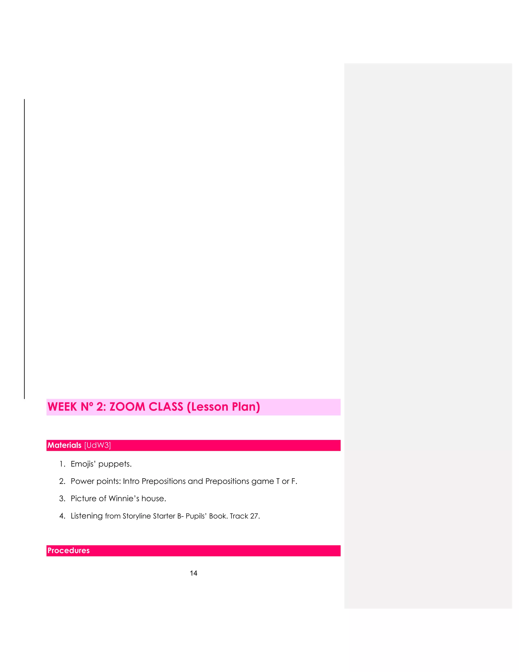 14
WEEK Nº 2: ZOOM CLASS (Lesson Plan)
Materials [UdW3]
1. Emojis’ puppets.
2. Power points: Intro Prepositions and Prepositions game T or F.
3. Picture of Winnie’s house.
4. Listening from Storyline Starter B- Pupils’ Book. Track 27.
Procedures
 