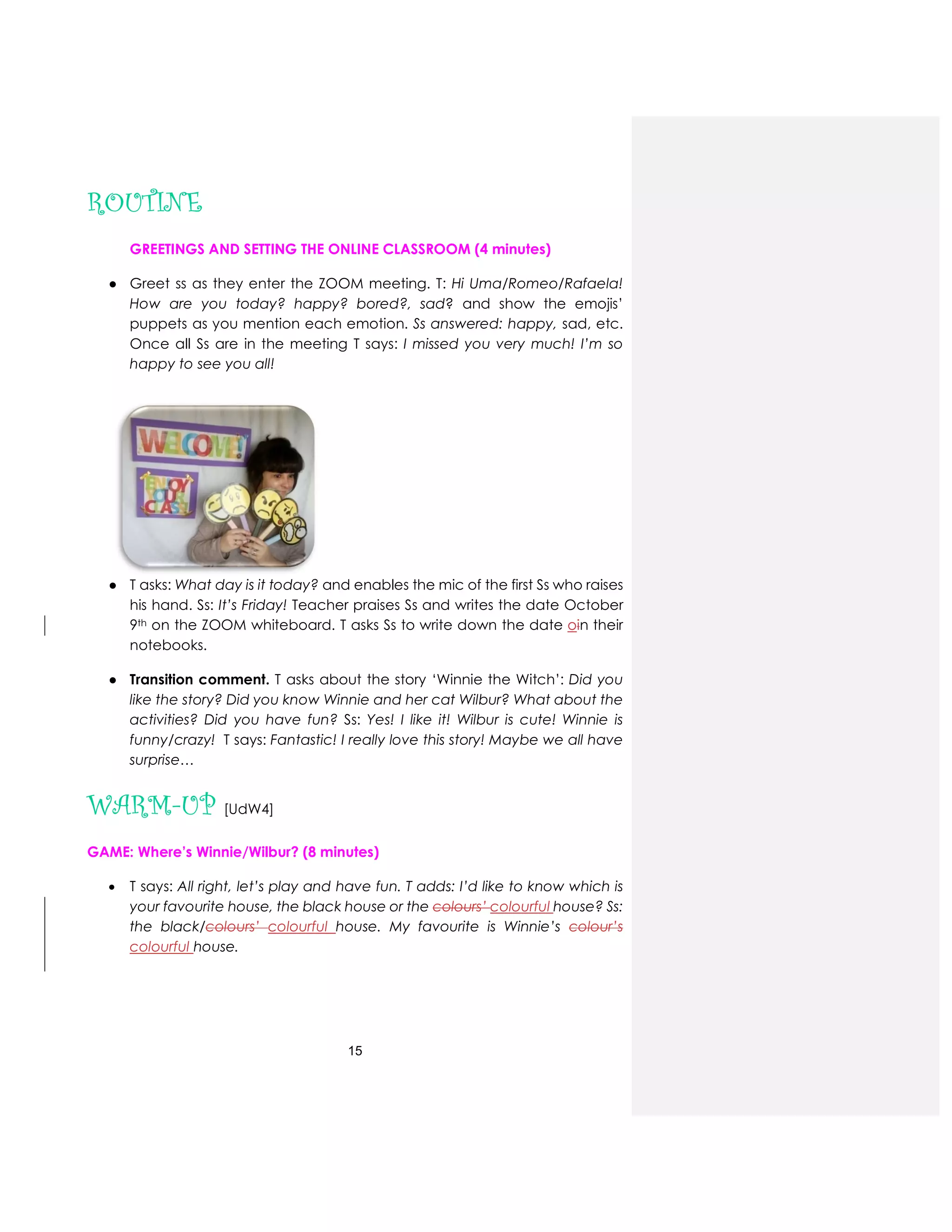 15
ROUTINE
GREETINGS AND SETTING THE ONLINE CLASSROOM (4 minutes)
● Greet ss as they enter the ZOOM meeting. T: Hi Uma/Romeo/Rafaela!
How are you today? happy? bored?, sad? and show the emojis’
puppets as you mention each emotion. Ss answered: happy, sad, etc.
Once all Ss are in the meeting T says: I missed you very much! I’m so
happy to see you all!
● T asks: What day is it today? and enables the mic of the first Ss who raises
his hand. Ss: It’s Friday! Teacher praises Ss and writes the date October
9th on the ZOOM whiteboard. T asks Ss to write down the date oin their
notebooks.
● Transition comment. T asks about the story ‘Winnie the Witch’: Did you
like the story? Did you know Winnie and her cat Wilbur? What about the
activities? Did you have fun? Ss: Yes! I like it! Wilbur is cute! Winnie is
funny/crazy! T says: Fantastic! I really love this story! Maybe we all have
surprise…
WARM-UP [UdW4]
GAME: Where’s Winnie/Wilbur? (8 minutes)
 T says: All right, let’s play and have fun. T adds: I’d like to know which is
your favourite house, the black house or the colours’ colourful house? Ss:
the black/colours’ colourful house. My favourite is Winnie’s colour’s
colourful house.
 