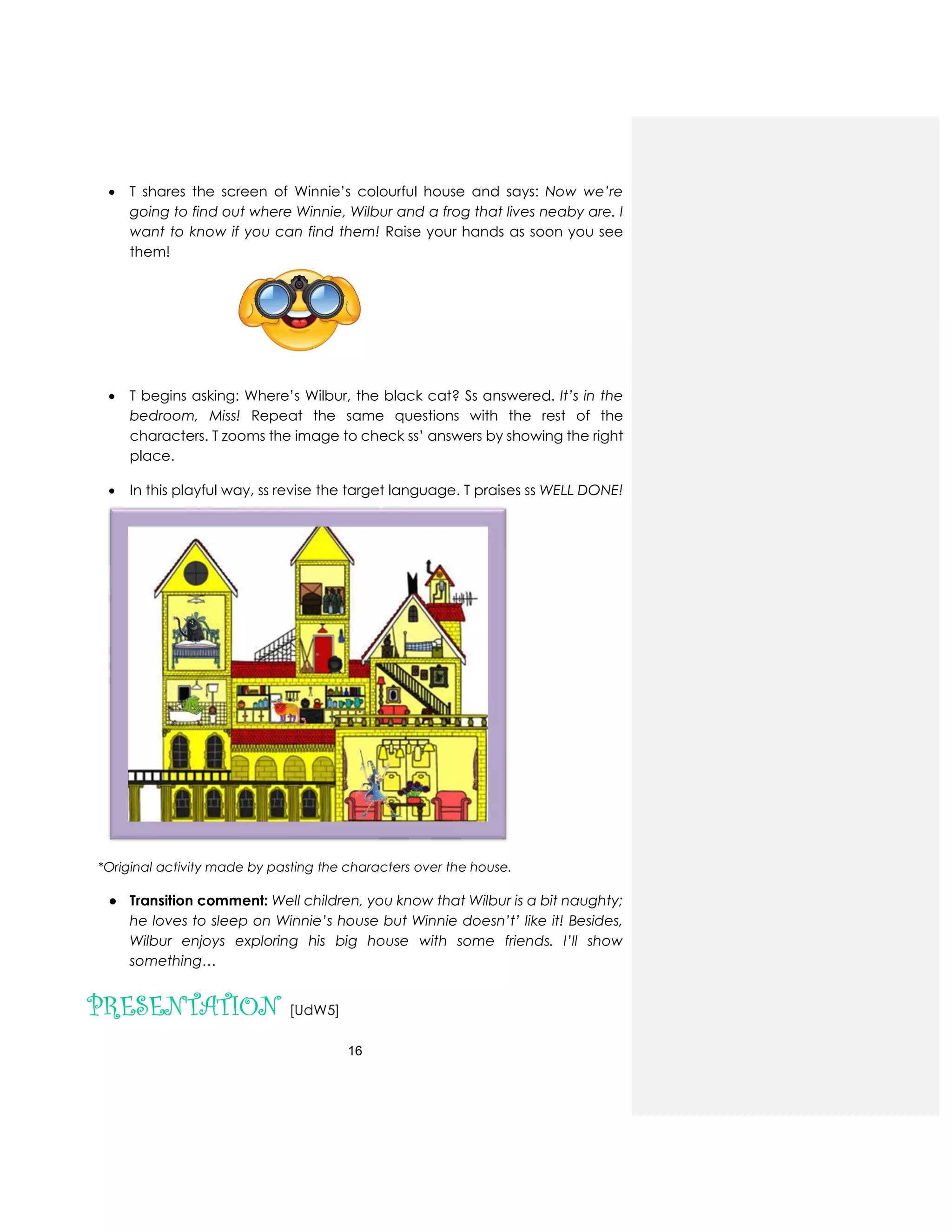 16
 T shares the screen of Winnie’s colourful house and says: Now we’re
going to find out where Winnie, Wilbur and a frog that lives neaby are. I
want to know if you can find them! Raise your hands as soon you see
them!
 T begins asking: Where’s Wilbur, the black cat? Ss answered. It’s in the
bedroom, Miss! Repeat the same questions with the rest of the
characters. T zooms the image to check ss’ answers by showing the right
place.
 In this playful way, ss revise the target language. T praises ss WELL DONE!
*Original activity made by pasting the characters over the house.
● Transition comment: Well children, you know that Wilbur is a bit naughty;
he loves to sleep on Winnie’s house but Winnie doesn’t’ like it! Besides,
Wilbur enjoys exploring his big house with some friends. I’ll show
something…
PRESENTATION [UdW5]
 