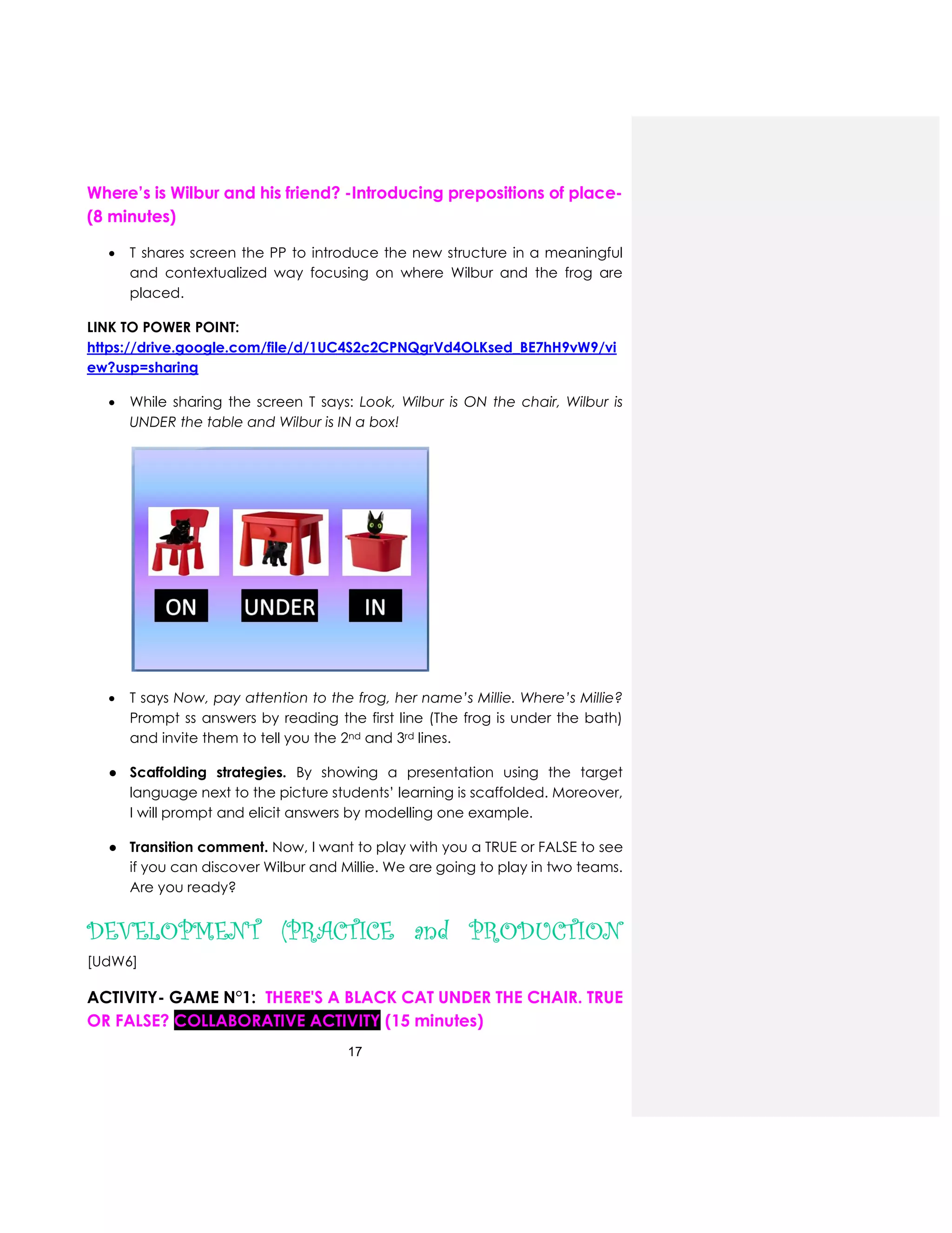 17
Where’s is Wilbur and his friend? -Introducing prepositions of place-
(8 minutes)
 T shares screen the PP to introduce the new structure in a meaningful
and contextualized way focusing on where Wilbur and the frog are
placed.
LINK TO POWER POINT:
https://drive.google.com/file/d/1UC4S2c2CPNQgrVd4OLKsed_BE7hH9vW9/vi
ew?usp=sharing
 While sharing the screen T says: Look, Wilbur is ON the chair, Wilbur is
UNDER the table and Wilbur is IN a box!
 T says Now, pay attention to the frog, her name’s Millie. Where’s Millie?
Prompt ss answers by reading the first line (The frog is under the bath)
and invite them to tell you the 2nd and 3rd lines.
● Scaffolding strategies. By showing a presentation using the target
language next to the picture students’ learning is scaffolded. Moreover,
I will prompt and elicit answers by modelling one example.
● Transition comment. Now, I want to play with you a TRUE or FALSE to see
if you can discover Wilbur and Millie. We are going to play in two teams.
Are you ready?
DEVELOPMENT (PRACTICE and PRODUCTION
[UdW6]
ACTIVITY- GAME N°1: THERE'S A BLACK CAT UNDER THE CHAIR. TRUE
OR FALSE? COLLABORATIVE ACTIVITY (15 minutes)
 