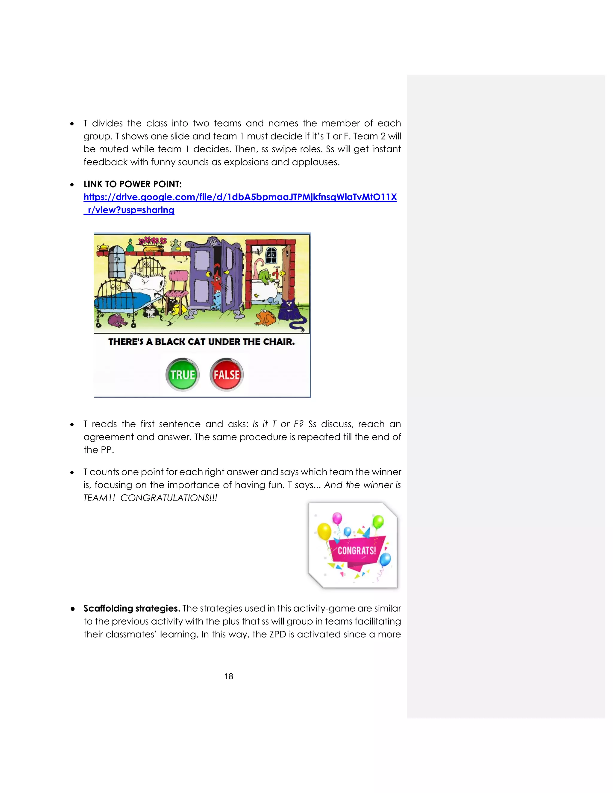 18
 T divides the class into two teams and names the member of each
group. T shows one slide and team 1 must decide if it’s T or F. Team 2 will
be muted while team 1 decides. Then, ss swipe roles. Ss will get instant
feedback with funny sounds as explosions and applauses.
 LINK TO POWER POINT:
https://drive.google.com/file/d/1dbA5bpmaaJTPMjkfnsqWlaTvMtO11X
_r/view?usp=sharing
 T reads the first sentence and asks: Is it T or F? Ss discuss, reach an
agreement and answer. The same procedure is repeated till the end of
the PP.
 T counts one point for each right answer and says which team the winner
is, focusing on the importance of having fun. T says... And the winner is
TEAM1! CONGRATULATIONS!!!
● Scaffolding strategies. The strategies used in this activity-game are similar
to the previous activity with the plus that ss will group in teams facilitating
their classmates’ learning. In this way, the ZPD is activated since a more
 