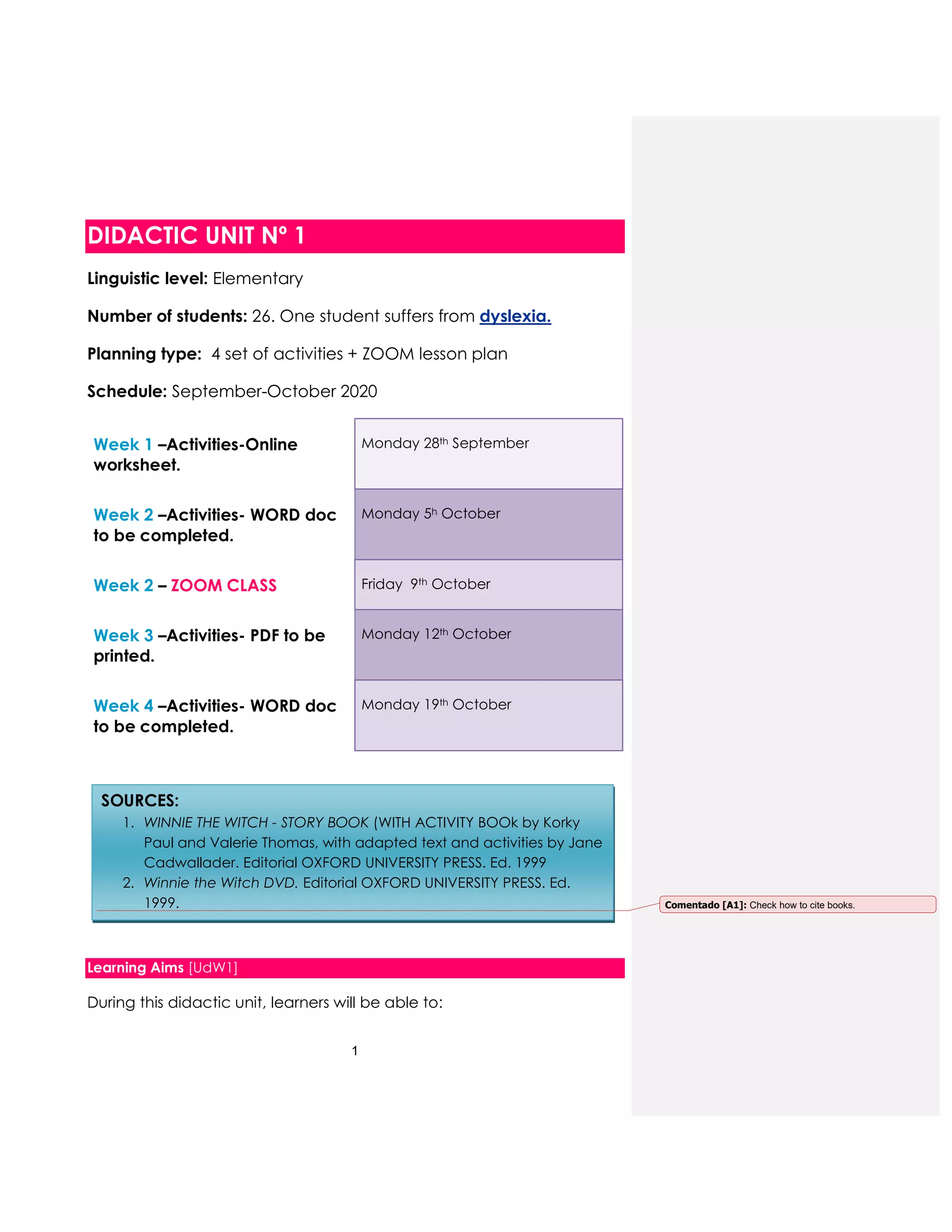 1
DIDACTIC UNIT Nº 1
Linguistic level: Elementary
Number of students: 26. One student suffers from dyslexia.
Planning type: 4 set of activities + ZOOM lesson plan
Schedule: September-October 2020
Week 1 –Activities-Online
worksheet.
Monday 28th September
Week 2 –Activities- WORD doc
to be completed.
Monday 5h October
Week 2 – ZOOM CLASS Friday 9th October
Week 3 –Activities- PDF to be
printed.
Monday 12th October
Week 4 –Activities- WORD doc
to be completed.
Monday 19th October
Learning Aims [UdW1]
During this didactic unit, learners will be able to:
SOURCES:
1. WINNIE THE WITCH - STORY BOOK (WITH ACTIVITY BOOk by Korky
Paul and Valerie Thomas, with adapted text and activities by Jane
Cadwallader. Editorial OXFORD UNIVERSITY PRESS. Ed. 1999
2. Winnie the Witch DVD. Editorial OXFORD UNIVERSITY PRESS. Ed.
1999. Comentado [A1]: Check how to cite books.
 