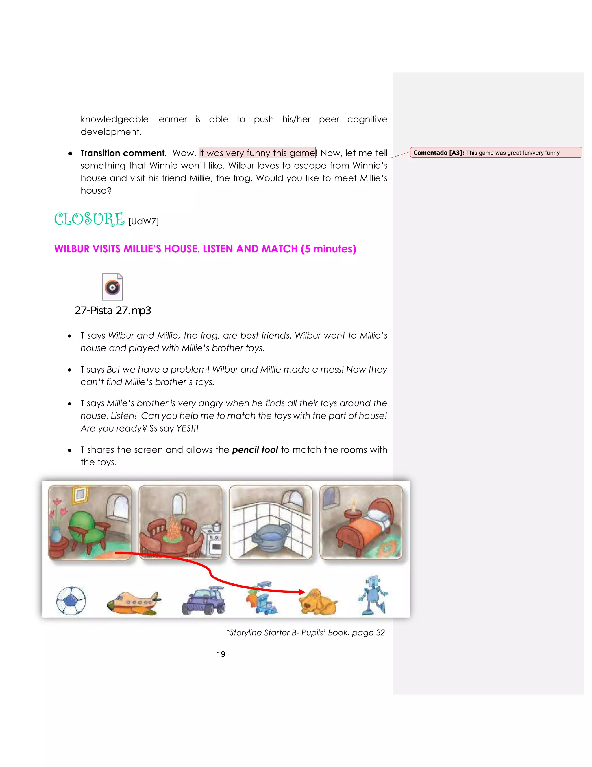 19
knowledgeable learner is able to push his/her peer cognitive
development.
● Transition comment. Wow, it was very funny this game! Now, let me tell
something that Winnie won’t like. Wilbur loves to escape from Winnie’s
house and visit his friend Millie, the frog. Would you like to meet Millie’s
house?
CLOSURE [UdW7]
WILBUR VISITS MILLIE’S HOUSE. LISTEN AND MATCH (5 minutes)
 T says Wilbur and Millie, the frog, are best friends. Wilbur went to Millie’s
house and played with Millie’s brother toys.
 T says But we have a problem! Wilbur and Millie made a mess! Now they
can’t find Millie’s brother’s toys.
 T says Millie’s brother is very angry when he finds all their toys around the
house. Listen! Can you help me to match the toys with the part of house!
Are you ready? Ss say YES!!!
 T shares the screen and allows the pencil tool to match the rooms with
the toys.
*Storyline Starter B- Pupils’ Book, page 32.
27-Pista 27.mp3
Comentado [A3]: This game was great fun/very funny
 