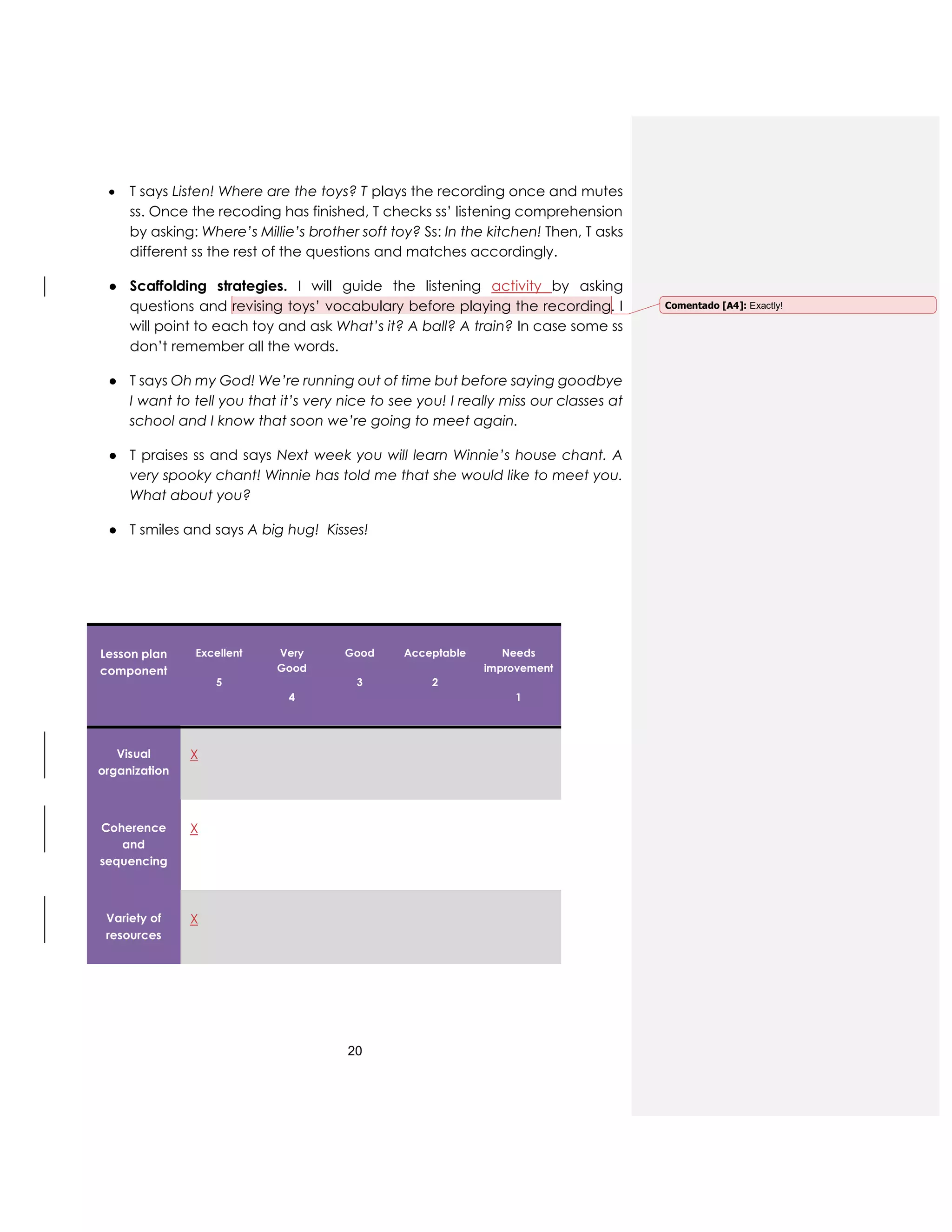 20
 T says Listen! Where are the toys? T plays the recording once and mutes
ss. Once the recoding has finished, T checks ss’ listening comprehension
by asking: Where’s Millie’s brother soft toy? Ss: In the kitchen! Then, T asks
different ss the rest of the questions and matches accordingly.
● Scaffolding strategies. I will guide the listening activity by asking
questions and revising toys’ vocabulary before playing the recording. I
will point to each toy and ask What’s it? A ball? A train? In case some ss
don’t remember all the words.
● T says Oh my God! We’re running out of time but before saying goodbye
I want to tell you that it’s very nice to see you! I really miss our classes at
school and I know that soon we’re going to meet again.
● T praises ss and says Next week you will learn Winnie’s house chant. A
very spooky chant! Winnie has told me that she would like to meet you.
What about you?
● T smiles and says A big hug! Kisses!
Lesson plan
component
Excellent
5
Very
Good
4
Good
3
Acceptable
2
Needs
improvement
1
Visual
organization
X
Coherence
and
sequencing
X
Variety of
resources
X
Comentado [A4]: Exactly!
 