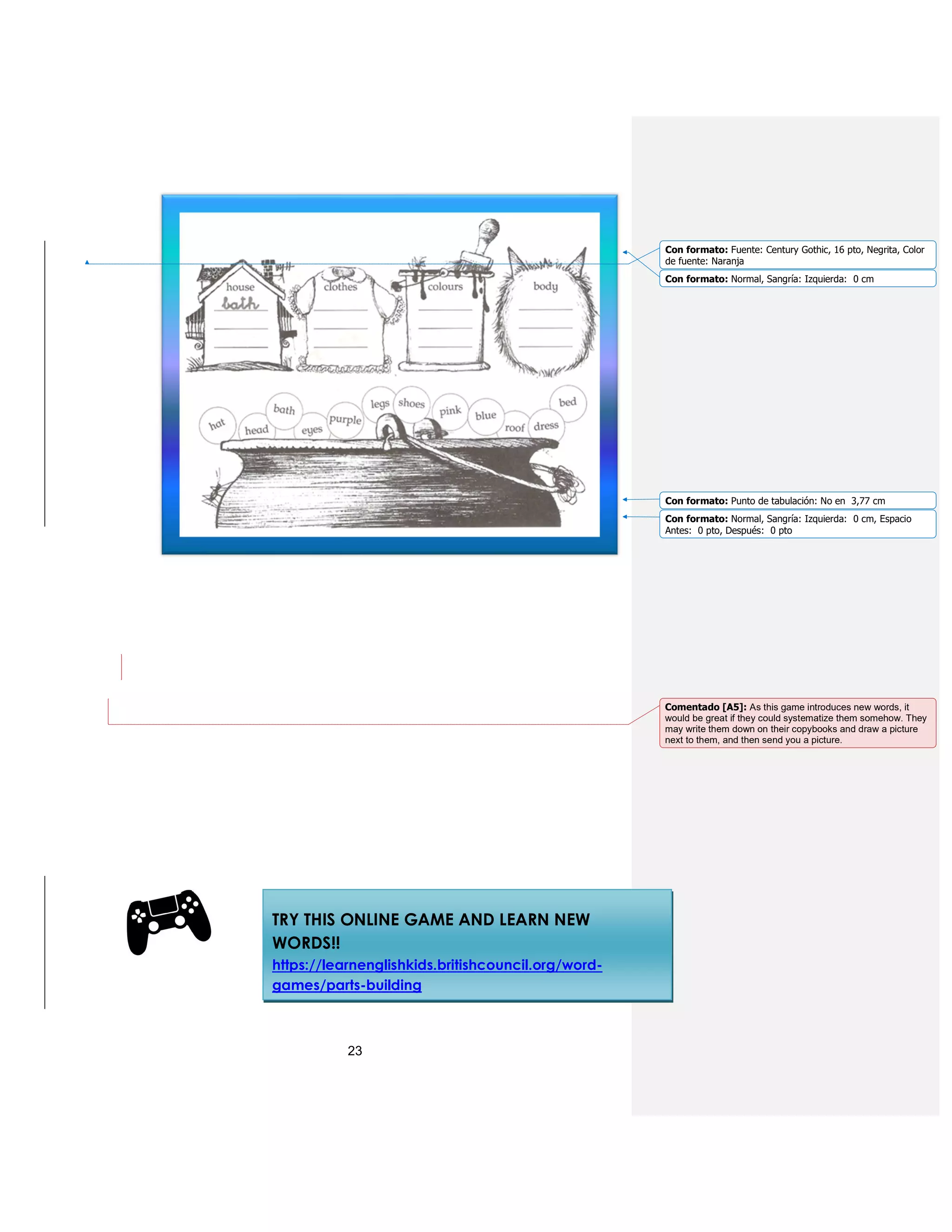 23
TRY THIS ONLINE GAME AND LEARN NEW
WORDS!!
https://learnenglishkids.britishcouncil.org/word-
games/parts-building
Con formato: Fuente: Century Gothic, 16 pto, Negrita, Color
de fuente: Naranja
Con formato: Normal, Sangría: Izquierda: 0 cm
Con formato: Punto de tabulación: No en 3,77 cm
Con formato: Normal, Sangría: Izquierda: 0 cm, Espacio
Antes: 0 pto, Después: 0 pto
Comentado [A5]: As this game introduces new words, it
would be great if they could systematize them somehow. They
may write them down on their copybooks and draw a picture
next to them, and then send you a picture.
 