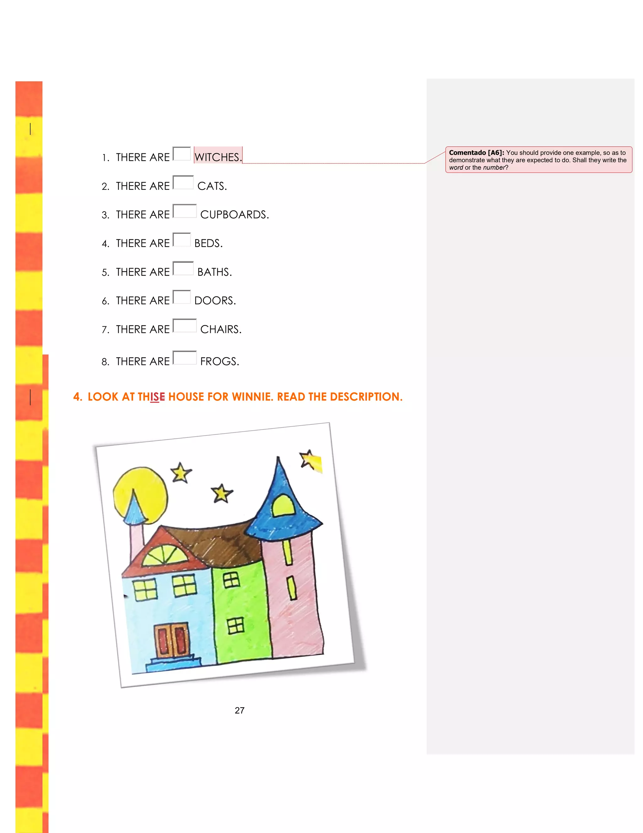 27
1. THERE ARE WITCHES.
2. THERE ARE CATS.
3. THERE ARE CUPBOARDS.
4. THERE ARE BEDS.
5. THERE ARE BATHS.
6. THERE ARE DOORS.
7. THERE ARE CHAIRS.
8. THERE ARE FROGS.
4. LOOK AT THISE HOUSE FOR WINNIE. READ THE DESCRIPTION.
Comentado [A6]: You should provide one example, so as to
demonstrate what they are expected to do. Shall they write the
word or the number?
 