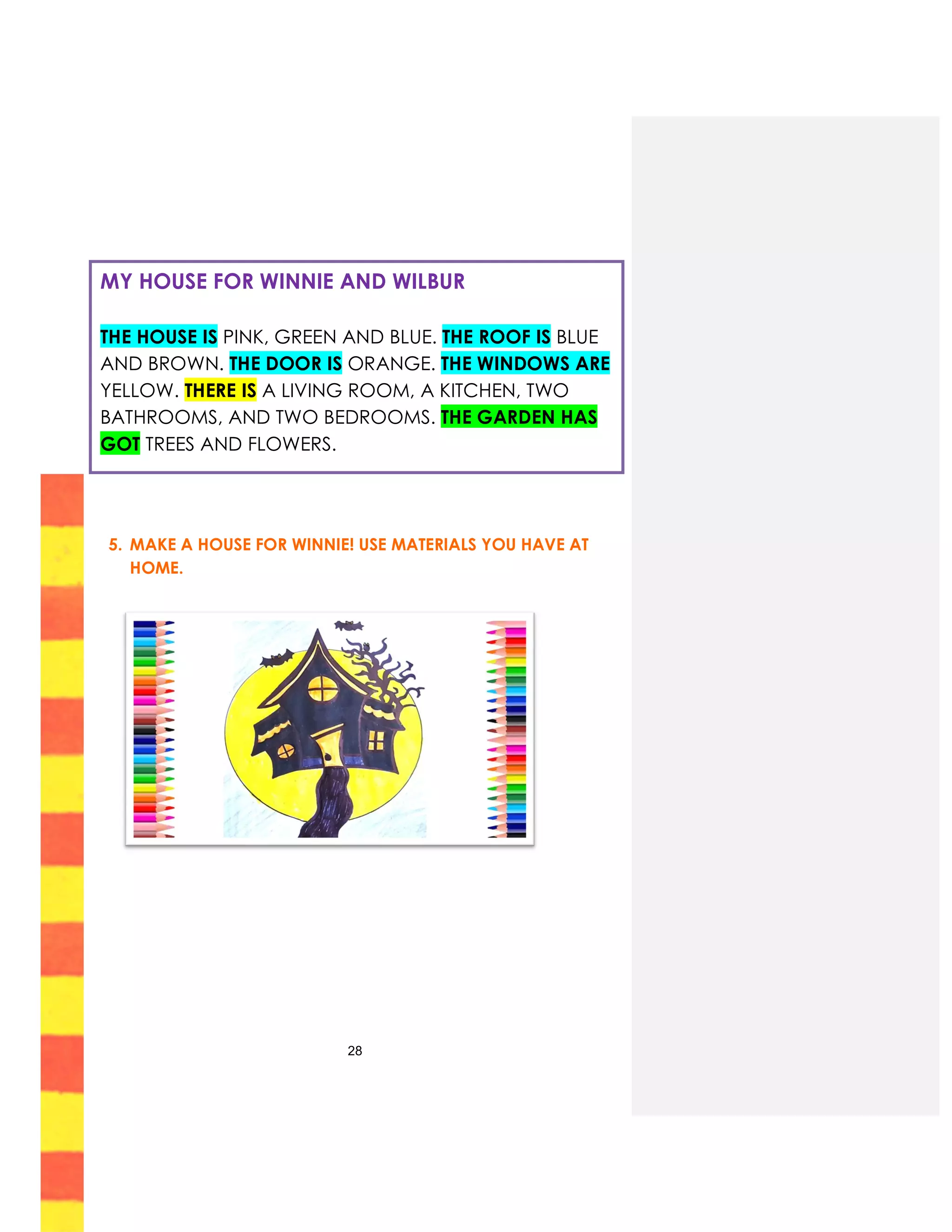 28
5. MAKE A HOUSE FOR WINNIE! USE MATERIALS YOU HAVE AT
HOME.
MY HOUSE FOR WINNIE AND WILBUR
THE HOUSE IS PINK, GREEN AND BLUE. THE ROOF IS BLUE
AND BROWN. THE DOOR IS ORANGE. THE WINDOWS ARE
YELLOW. THERE IS A LIVING ROOM, A KITCHEN, TWO
BATHROOMS, AND TWO BEDROOMS. THE GARDEN HAS
GOT TREES AND FLOWERS.
 