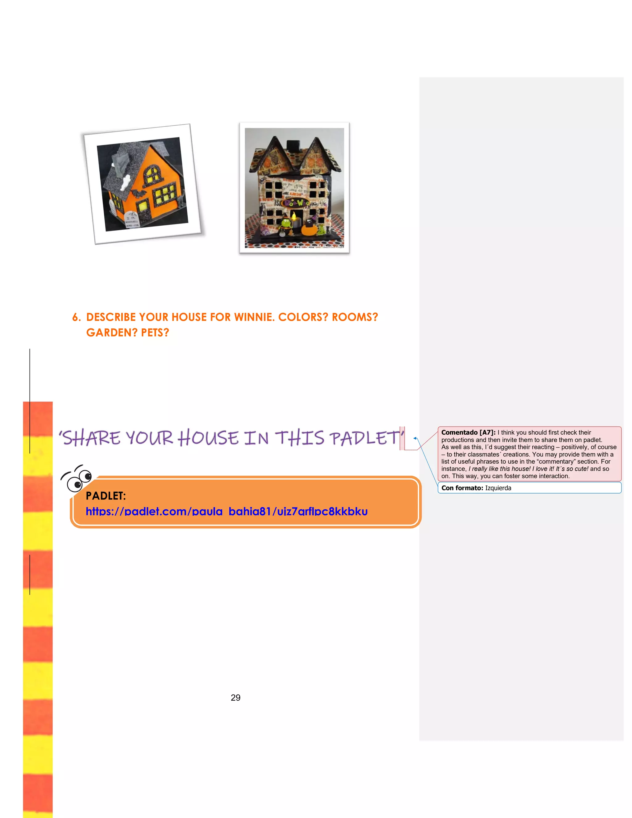 29
6. DESCRIBE YOUR HOUSE FOR WINNIE. COLORS? ROOMS?
GARDEN? PETS?
PADLET:
https://padlet.com/paula_bahia81/ujz7qrflpc8kkbku
Con formato: Izquierda
Comentado [A7]: I think you should first check their
productions and then invite them to share them on padlet.
As well as this, I´d suggest their reacting – positively, of course
– to their classmates´ creations. You may provide them with a
list of useful phrases to use in the “commentary” section. For
instance, I really like this house! I love it! It´s so cute! and so
on. This way, you can foster some interaction.
 