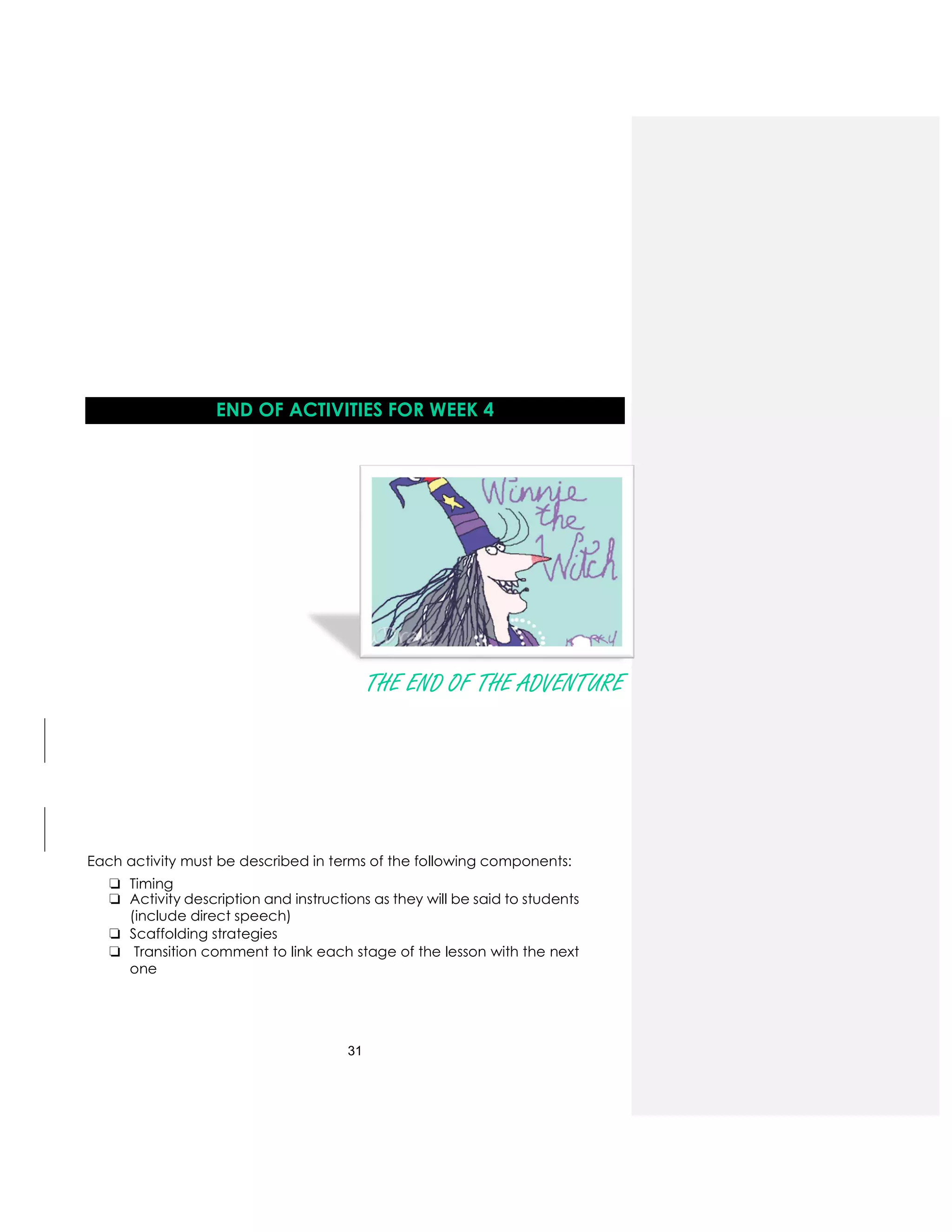 31
END OF ACTIVITIES FOR WEEK 4
THE END OF THE ADVENTURE
Each activity must be described in terms of the following components:
❏ Timing
❏ Activity description and instructions as they will be said to students
(include direct speech)
❏ Scaffolding strategies
❏ Transition comment to link each stage of the lesson with the next
one
 