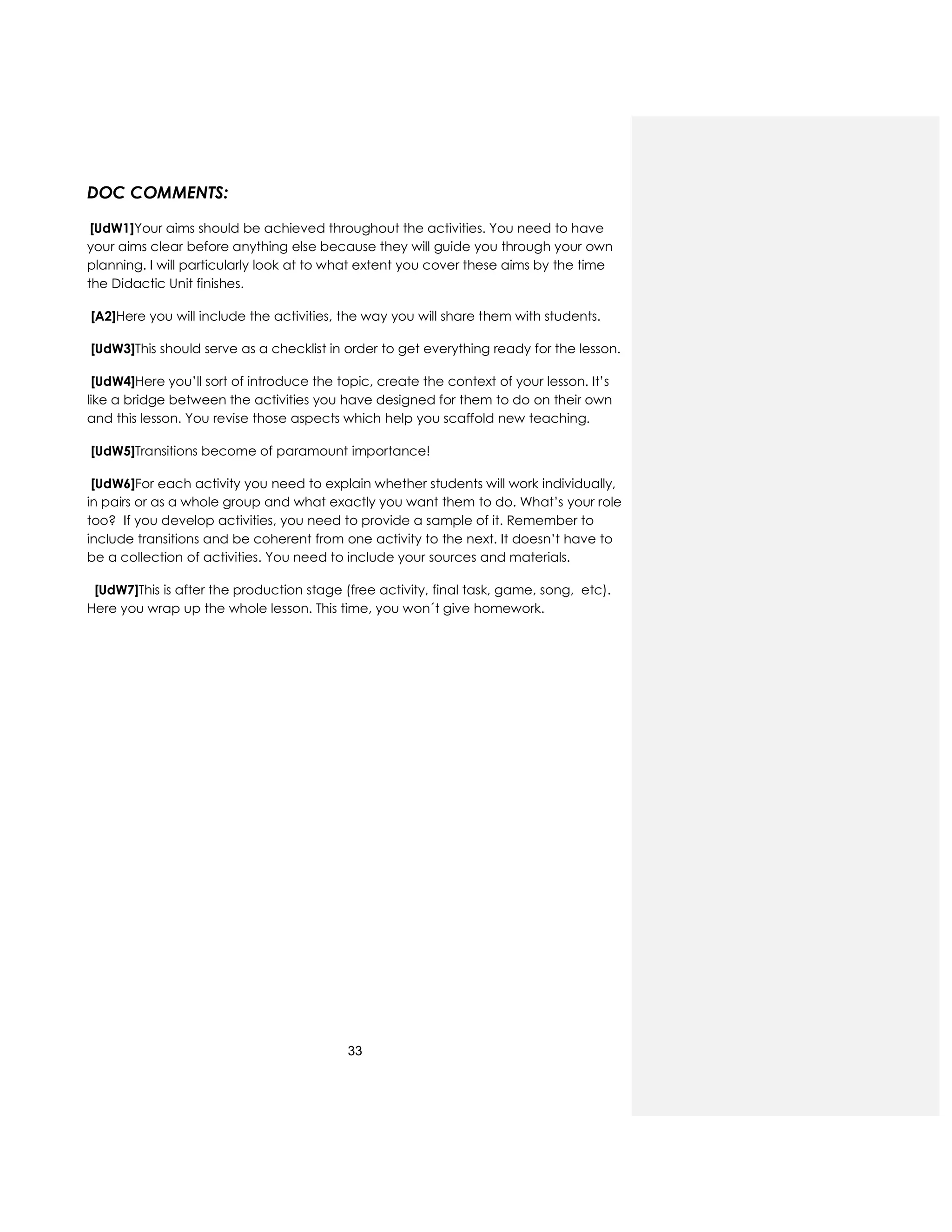 33
DOC COMMENTS:
[UdW1]Your aims should be achieved throughout the activities. You need to have
your aims clear before anything else because they will guide you through your own
planning. I will particularly look at to what extent you cover these aims by the time
the Didactic Unit finishes.
[A2]Here you will include the activities, the way you will share them with students.
[UdW3]This should serve as a checklist in order to get everything ready for the lesson.
[UdW4]Here you’ll sort of introduce the topic, create the context of your lesson. It’s
like a bridge between the activities you have designed for them to do on their own
and this lesson. You revise those aspects which help you scaffold new teaching.
[UdW5]Transitions become of paramount importance!
[UdW6]For each activity you need to explain whether students will work individually,
in pairs or as a whole group and what exactly you want them to do. What’s your role
too? If you develop activities, you need to provide a sample of it. Remember to
include transitions and be coherent from one activity to the next. It doesn’t have to
be a collection of activities. You need to include your sources and materials.
[UdW7]This is after the production stage (free activity, final task, game, song, etc).
Here you wrap up the whole lesson. This time, you won´t give homework.
 